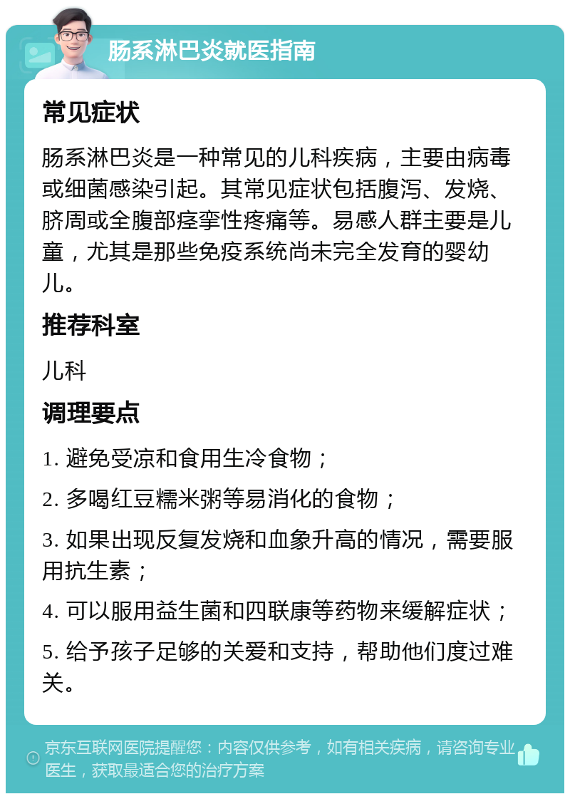 肠系淋巴炎就医指南 常见症状 肠系淋巴炎是一种常见的儿科疾病，主要由病毒或细菌感染引起。其常见症状包括腹泻、发烧、脐周或全腹部痉挛性疼痛等。易感人群主要是儿童，尤其是那些免疫系统尚未完全发育的婴幼儿。 推荐科室 儿科 调理要点 1. 避免受凉和食用生冷食物； 2. 多喝红豆糯米粥等易消化的食物； 3. 如果出现反复发烧和血象升高的情况，需要服用抗生素； 4. 可以服用益生菌和四联康等药物来缓解症状； 5. 给予孩子足够的关爱和支持，帮助他们度过难关。