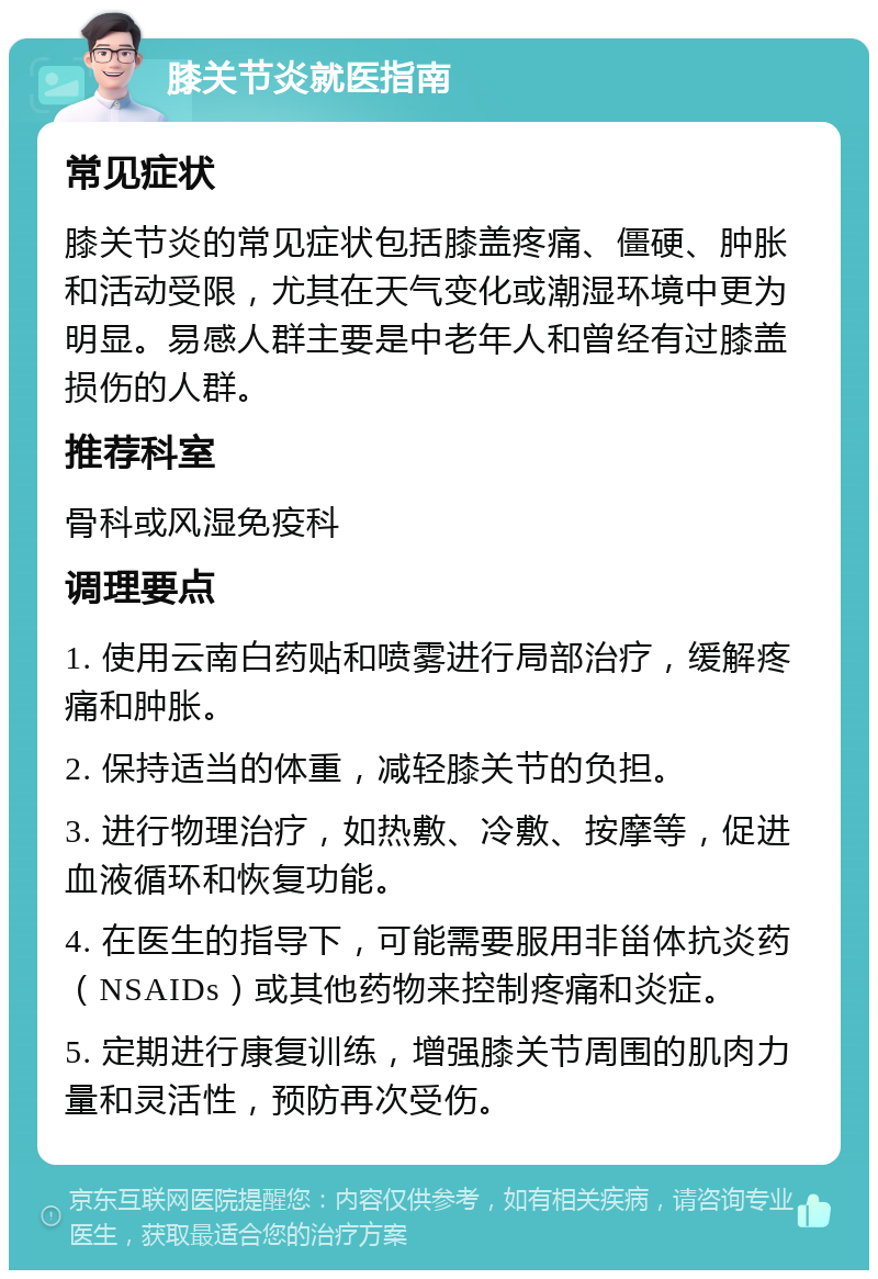 膝关节炎就医指南 常见症状 膝关节炎的常见症状包括膝盖疼痛、僵硬、肿胀和活动受限，尤其在天气变化或潮湿环境中更为明显。易感人群主要是中老年人和曾经有过膝盖损伤的人群。 推荐科室 骨科或风湿免疫科 调理要点 1. 使用云南白药贴和喷雾进行局部治疗，缓解疼痛和肿胀。 2. 保持适当的体重，减轻膝关节的负担。 3. 进行物理治疗，如热敷、冷敷、按摩等，促进血液循环和恢复功能。 4. 在医生的指导下，可能需要服用非甾体抗炎药（NSAIDs）或其他药物来控制疼痛和炎症。 5. 定期进行康复训练，增强膝关节周围的肌肉力量和灵活性，预防再次受伤。