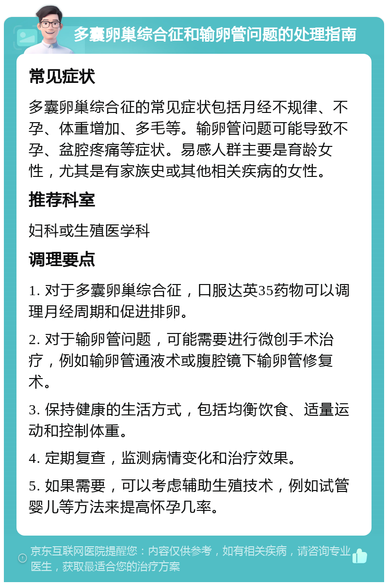 多囊卵巢综合征和输卵管问题的处理指南 常见症状 多囊卵巢综合征的常见症状包括月经不规律、不孕、体重增加、多毛等。输卵管问题可能导致不孕、盆腔疼痛等症状。易感人群主要是育龄女性，尤其是有家族史或其他相关疾病的女性。 推荐科室 妇科或生殖医学科 调理要点 1. 对于多囊卵巢综合征，口服达英35药物可以调理月经周期和促进排卵。 2. 对于输卵管问题，可能需要进行微创手术治疗，例如输卵管通液术或腹腔镜下输卵管修复术。 3. 保持健康的生活方式，包括均衡饮食、适量运动和控制体重。 4. 定期复查，监测病情变化和治疗效果。 5. 如果需要，可以考虑辅助生殖技术，例如试管婴儿等方法来提高怀孕几率。