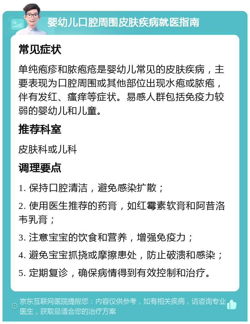 婴幼儿口腔周围皮肤疾病就医指南 常见症状 单纯疱疹和脓疱疮是婴幼儿常见的皮肤疾病，主要表现为口腔周围或其他部位出现水疱或脓疱，伴有发红、瘙痒等症状。易感人群包括免疫力较弱的婴幼儿和儿童。 推荐科室 皮肤科或儿科 调理要点 1. 保持口腔清洁，避免感染扩散； 2. 使用医生推荐的药膏，如红霉素软膏和阿昔洛韦乳膏； 3. 注意宝宝的饮食和营养，增强免疫力； 4. 避免宝宝抓挠或摩擦患处，防止破溃和感染； 5. 定期复诊，确保病情得到有效控制和治疗。