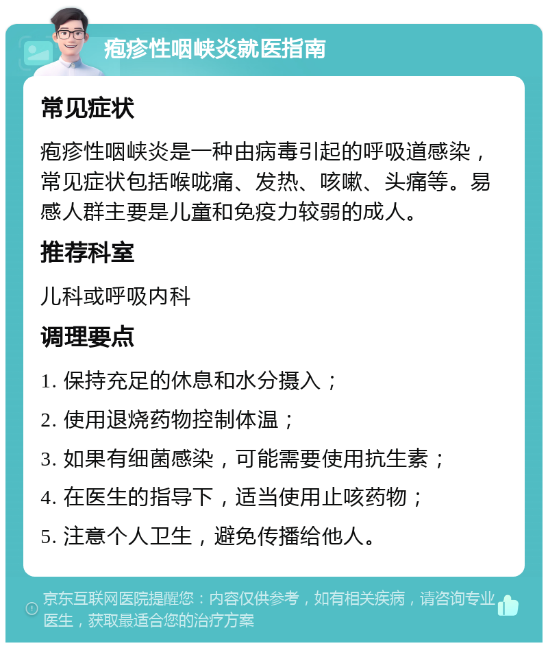 疱疹性咽峡炎就医指南 常见症状 疱疹性咽峡炎是一种由病毒引起的呼吸道感染，常见症状包括喉咙痛、发热、咳嗽、头痛等。易感人群主要是儿童和免疫力较弱的成人。 推荐科室 儿科或呼吸内科 调理要点 1. 保持充足的休息和水分摄入； 2. 使用退烧药物控制体温； 3. 如果有细菌感染，可能需要使用抗生素； 4. 在医生的指导下，适当使用止咳药物； 5. 注意个人卫生，避免传播给他人。