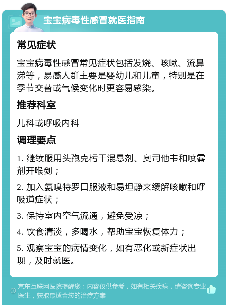 宝宝病毒性感冒就医指南 常见症状 宝宝病毒性感冒常见症状包括发烧、咳嗽、流鼻涕等，易感人群主要是婴幼儿和儿童，特别是在季节交替或气候变化时更容易感染。 推荐科室 儿科或呼吸内科 调理要点 1. 继续服用头孢克杇干混悬剂、奥司他韦和喷雾剂开喉剑； 2. 加入氨嗅特罗口服液和易坦静来缓解咳嗽和呼吸道症状； 3. 保持室内空气流通，避免受凉； 4. 饮食清淡，多喝水，帮助宝宝恢复体力； 5. 观察宝宝的病情变化，如有恶化或新症状出现，及时就医。