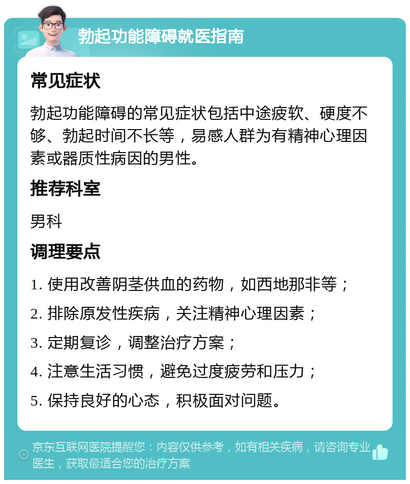 勃起功能障碍就医指南 常见症状 勃起功能障碍的常见症状包括中途疲软、硬度不够、勃起时间不长等，易感人群为有精神心理因素或器质性病因的男性。 推荐科室 男科 调理要点 1. 使用改善阴茎供血的药物，如西地那非等； 2. 排除原发性疾病，关注精神心理因素； 3. 定期复诊，调整治疗方案； 4. 注意生活习惯，避免过度疲劳和压力； 5. 保持良好的心态，积极面对问题。