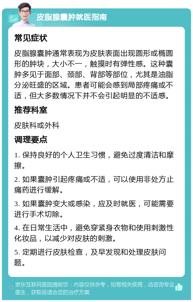 皮脂腺囊肿就医指南 常见症状 皮脂腺囊肿通常表现为皮肤表面出现圆形或椭圆形的肿块，大小不一，触摸时有弹性感。这种囊肿多见于面部、颈部、背部等部位，尤其是油脂分泌旺盛的区域。患者可能会感到局部疼痛或不适，但大多数情况下并不会引起明显的不适感。 推荐科室 皮肤科或外科 调理要点 1. 保持良好的个人卫生习惯，避免过度清洁和摩擦。 2. 如果囊肿引起疼痛或不适，可以使用非处方止痛药进行缓解。 3. 如果囊肿变大或感染，应及时就医，可能需要进行手术切除。 4. 在日常生活中，避免穿紧身衣物和使用刺激性化妆品，以减少对皮肤的刺激。 5. 定期进行皮肤检查，及早发现和处理皮肤问题。