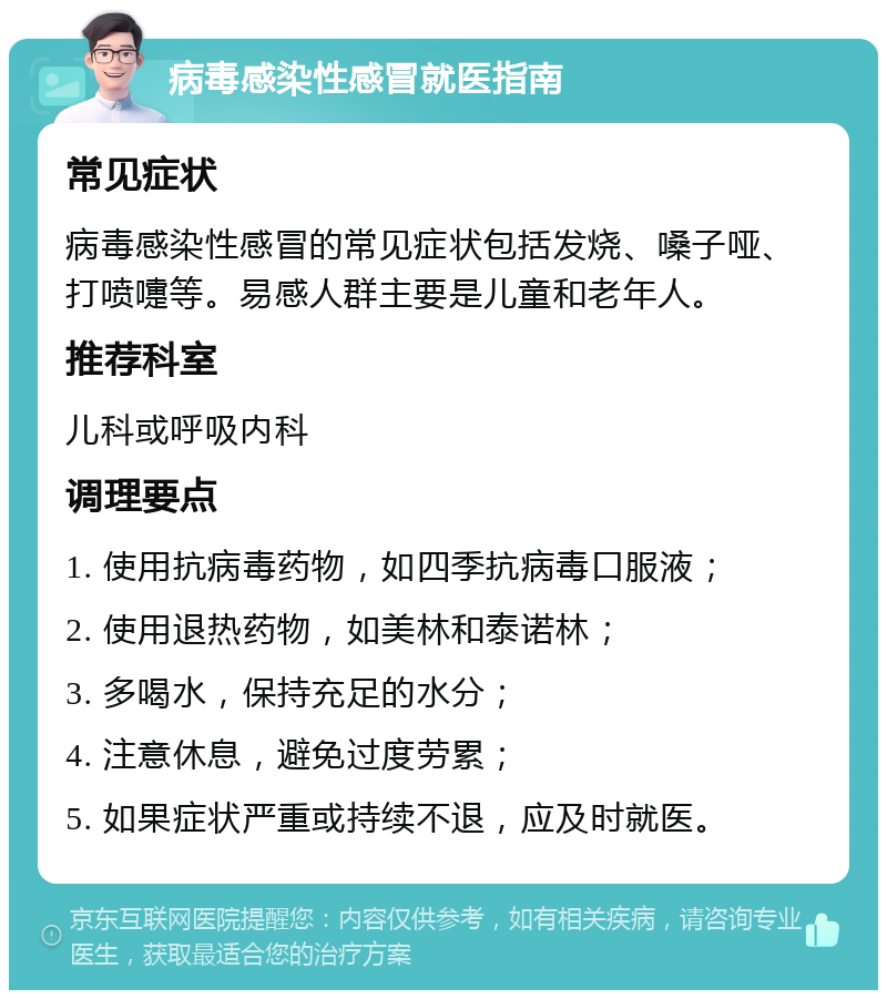 病毒感染性感冒就医指南 常见症状 病毒感染性感冒的常见症状包括发烧、嗓子哑、打喷嚏等。易感人群主要是儿童和老年人。 推荐科室 儿科或呼吸内科 调理要点 1. 使用抗病毒药物，如四季抗病毒口服液； 2. 使用退热药物，如美林和泰诺林； 3. 多喝水，保持充足的水分； 4. 注意休息，避免过度劳累； 5. 如果症状严重或持续不退，应及时就医。