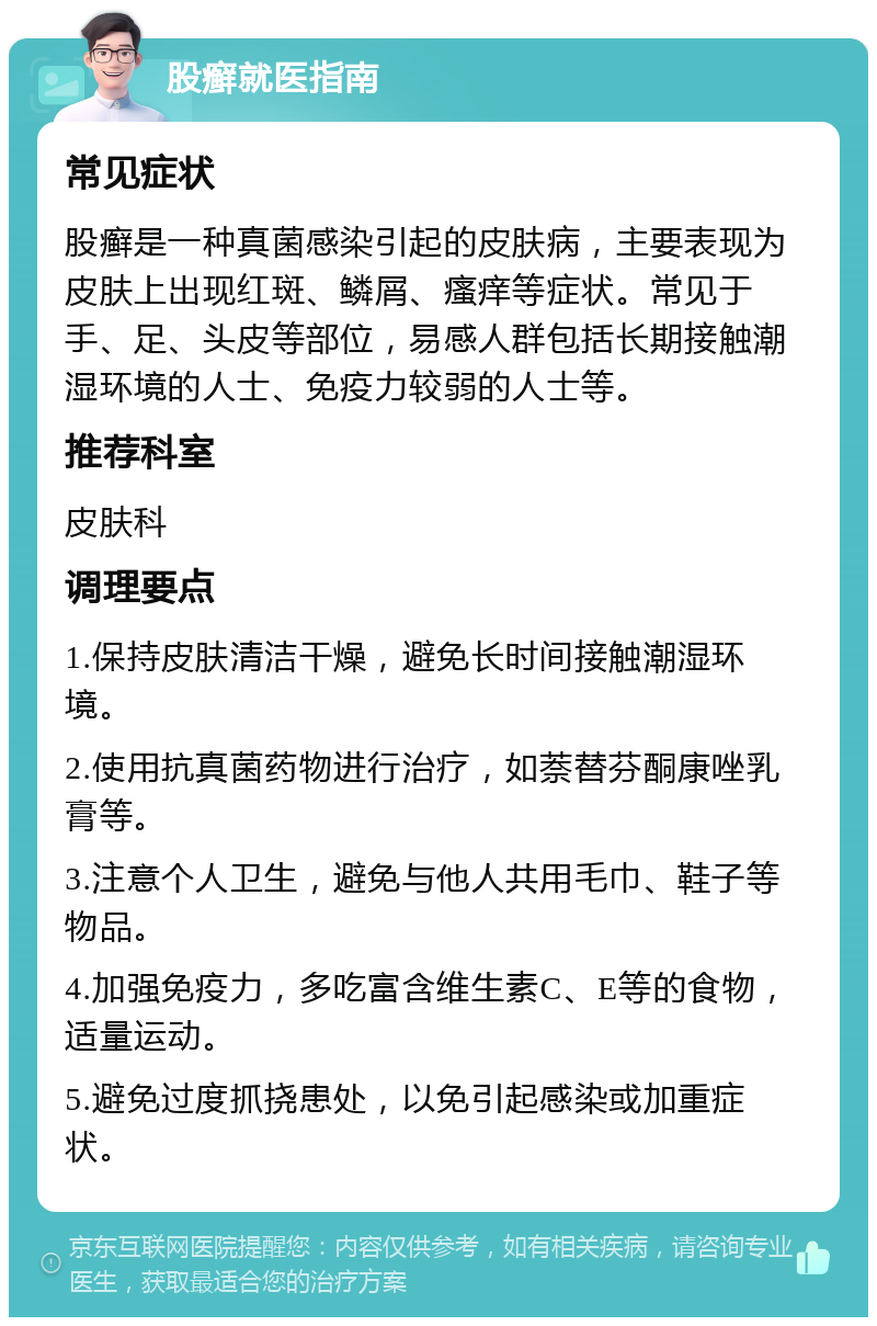 股癣就医指南 常见症状 股癣是一种真菌感染引起的皮肤病，主要表现为皮肤上出现红斑、鳞屑、瘙痒等症状。常见于手、足、头皮等部位，易感人群包括长期接触潮湿环境的人士、免疫力较弱的人士等。 推荐科室 皮肤科 调理要点 1.保持皮肤清洁干燥，避免长时间接触潮湿环境。 2.使用抗真菌药物进行治疗，如萘替芬酮康唑乳膏等。 3.注意个人卫生，避免与他人共用毛巾、鞋子等物品。 4.加强免疫力，多吃富含维生素C、E等的食物，适量运动。 5.避免过度抓挠患处，以免引起感染或加重症状。