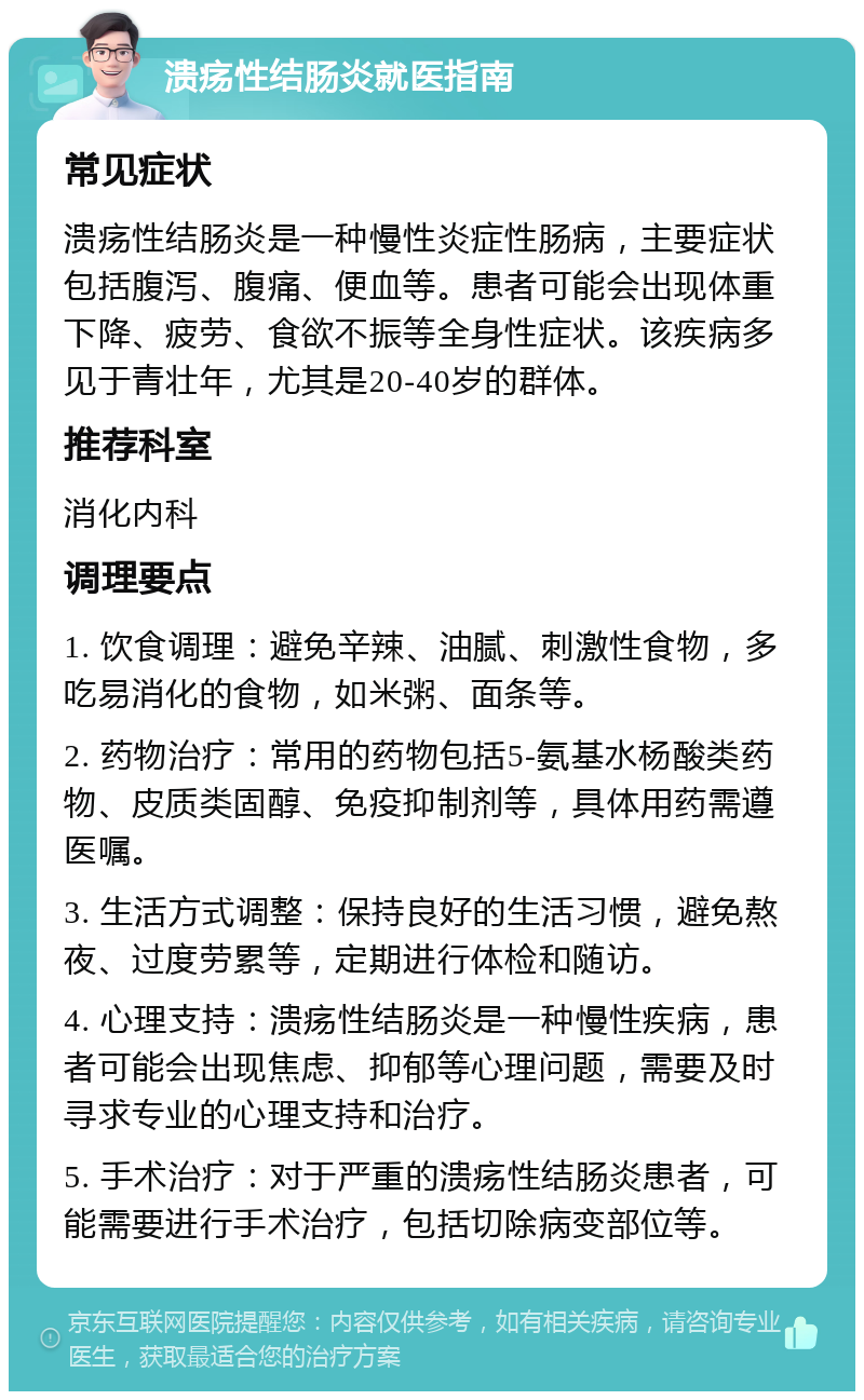 溃疡性结肠炎就医指南 常见症状 溃疡性结肠炎是一种慢性炎症性肠病，主要症状包括腹泻、腹痛、便血等。患者可能会出现体重下降、疲劳、食欲不振等全身性症状。该疾病多见于青壮年，尤其是20-40岁的群体。 推荐科室 消化内科 调理要点 1. 饮食调理：避免辛辣、油腻、刺激性食物，多吃易消化的食物，如米粥、面条等。 2. 药物治疗：常用的药物包括5-氨基水杨酸类药物、皮质类固醇、免疫抑制剂等，具体用药需遵医嘱。 3. 生活方式调整：保持良好的生活习惯，避免熬夜、过度劳累等，定期进行体检和随访。 4. 心理支持：溃疡性结肠炎是一种慢性疾病，患者可能会出现焦虑、抑郁等心理问题，需要及时寻求专业的心理支持和治疗。 5. 手术治疗：对于严重的溃疡性结肠炎患者，可能需要进行手术治疗，包括切除病变部位等。