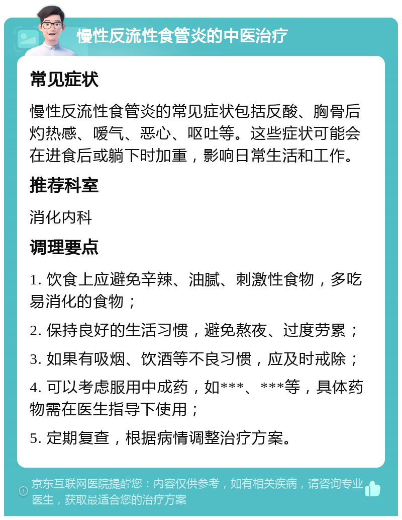 慢性反流性食管炎的中医治疗 常见症状 慢性反流性食管炎的常见症状包括反酸、胸骨后灼热感、嗳气、恶心、呕吐等。这些症状可能会在进食后或躺下时加重，影响日常生活和工作。 推荐科室 消化内科 调理要点 1. 饮食上应避免辛辣、油腻、刺激性食物，多吃易消化的食物； 2. 保持良好的生活习惯，避免熬夜、过度劳累； 3. 如果有吸烟、饮酒等不良习惯，应及时戒除； 4. 可以考虑服用中成药，如***、***等，具体药物需在医生指导下使用； 5. 定期复查，根据病情调整治疗方案。