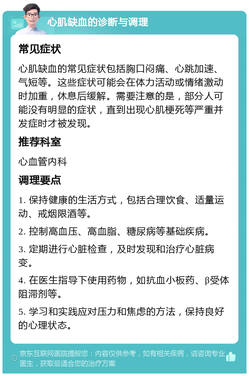 心肌缺血的诊断与调理 常见症状 心肌缺血的常见症状包括胸口闷痛、心跳加速、气短等。这些症状可能会在体力活动或情绪激动时加重，休息后缓解。需要注意的是，部分人可能没有明显的症状，直到出现心肌梗死等严重并发症时才被发现。 推荐科室 心血管内科 调理要点 1. 保持健康的生活方式，包括合理饮食、适量运动、戒烟限酒等。 2. 控制高血压、高血脂、糖尿病等基础疾病。 3. 定期进行心脏检查，及时发现和治疗心脏病变。 4. 在医生指导下使用药物，如抗血小板药、β受体阻滞剂等。 5. 学习和实践应对压力和焦虑的方法，保持良好的心理状态。