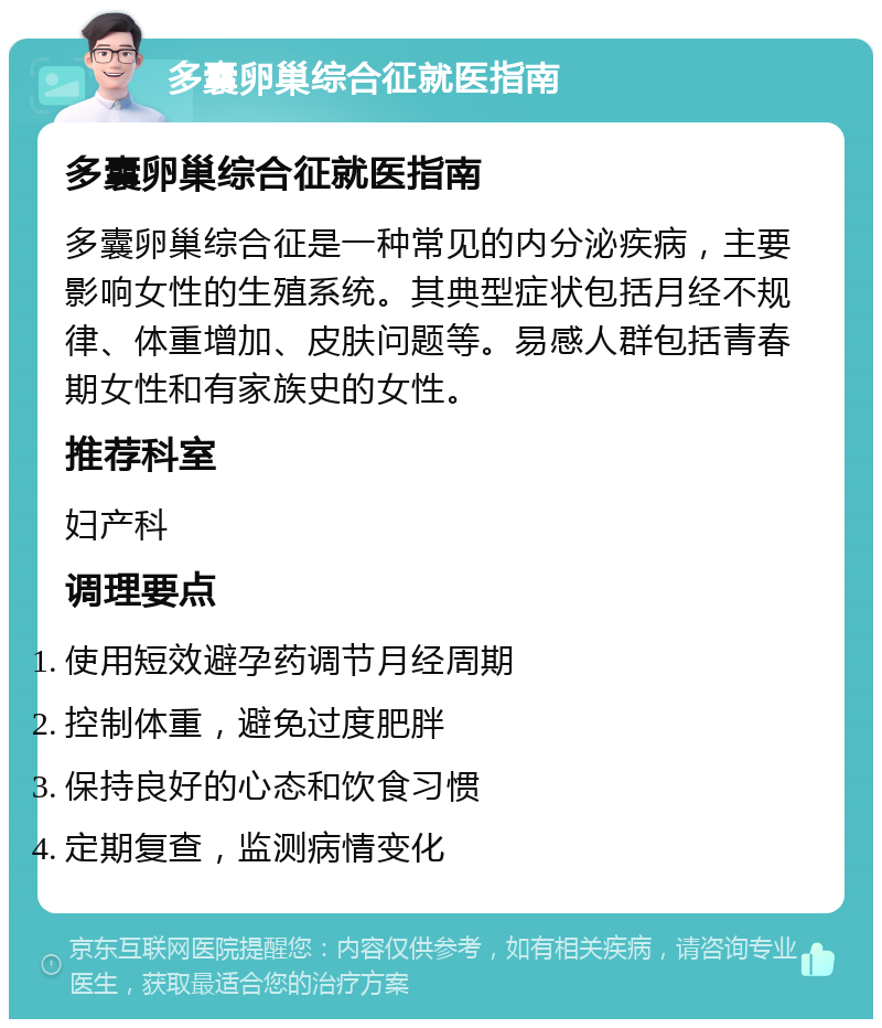 多囊卵巢综合征就医指南 多囊卵巢综合征就医指南 多囊卵巢综合征是一种常见的内分泌疾病，主要影响女性的生殖系统。其典型症状包括月经不规律、体重增加、皮肤问题等。易感人群包括青春期女性和有家族史的女性。 推荐科室 妇产科 调理要点 使用短效避孕药调节月经周期 控制体重，避免过度肥胖 保持良好的心态和饮食习惯 定期复查，监测病情变化