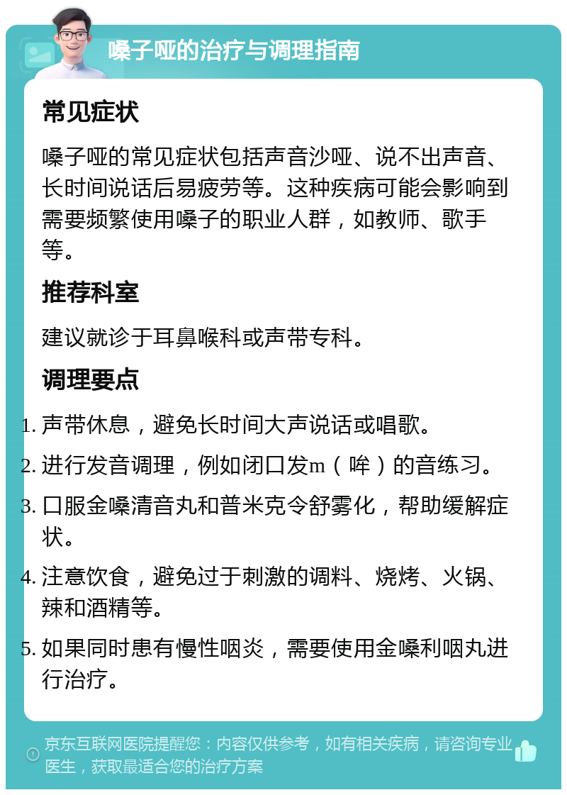 嗓子哑的治疗与调理指南 常见症状 嗓子哑的常见症状包括声音沙哑、说不出声音、长时间说话后易疲劳等。这种疾病可能会影响到需要频繁使用嗓子的职业人群，如教师、歌手等。 推荐科室 建议就诊于耳鼻喉科或声带专科。 调理要点 声带休息，避免长时间大声说话或唱歌。 进行发音调理，例如闭口发m（哞）的音练习。 口服金嗓清音丸和普米克令舒雾化，帮助缓解症状。 注意饮食，避免过于刺激的调料、烧烤、火锅、辣和酒精等。 如果同时患有慢性咽炎，需要使用金嗓利咽丸进行治疗。