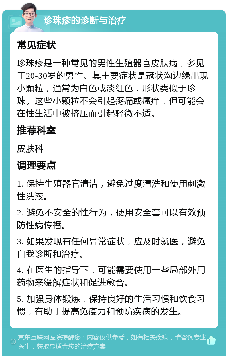 珍珠疹的诊断与治疗 常见症状 珍珠疹是一种常见的男性生殖器官皮肤病，多见于20-30岁的男性。其主要症状是冠状沟边缘出现小颗粒，通常为白色或淡红色，形状类似于珍珠。这些小颗粒不会引起疼痛或瘙痒，但可能会在性生活中被挤压而引起轻微不适。 推荐科室 皮肤科 调理要点 1. 保持生殖器官清洁，避免过度清洗和使用刺激性洗液。 2. 避免不安全的性行为，使用安全套可以有效预防性病传播。 3. 如果发现有任何异常症状，应及时就医，避免自我诊断和治疗。 4. 在医生的指导下，可能需要使用一些局部外用药物来缓解症状和促进愈合。 5. 加强身体锻炼，保持良好的生活习惯和饮食习惯，有助于提高免疫力和预防疾病的发生。