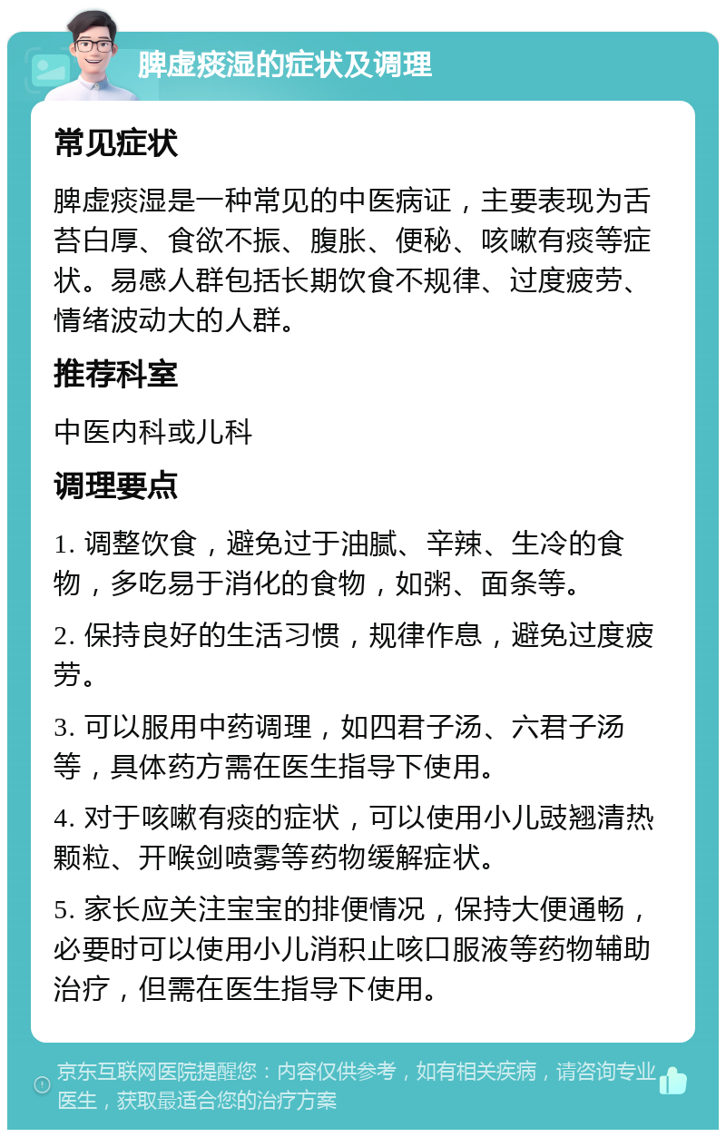 脾虚痰湿的症状及调理 常见症状 脾虚痰湿是一种常见的中医病证，主要表现为舌苔白厚、食欲不振、腹胀、便秘、咳嗽有痰等症状。易感人群包括长期饮食不规律、过度疲劳、情绪波动大的人群。 推荐科室 中医内科或儿科 调理要点 1. 调整饮食，避免过于油腻、辛辣、生冷的食物，多吃易于消化的食物，如粥、面条等。 2. 保持良好的生活习惯，规律作息，避免过度疲劳。 3. 可以服用中药调理，如四君子汤、六君子汤等，具体药方需在医生指导下使用。 4. 对于咳嗽有痰的症状，可以使用小儿豉翘清热颗粒、开喉剑喷雾等药物缓解症状。 5. 家长应关注宝宝的排便情况，保持大便通畅，必要时可以使用小儿消积止咳口服液等药物辅助治疗，但需在医生指导下使用。