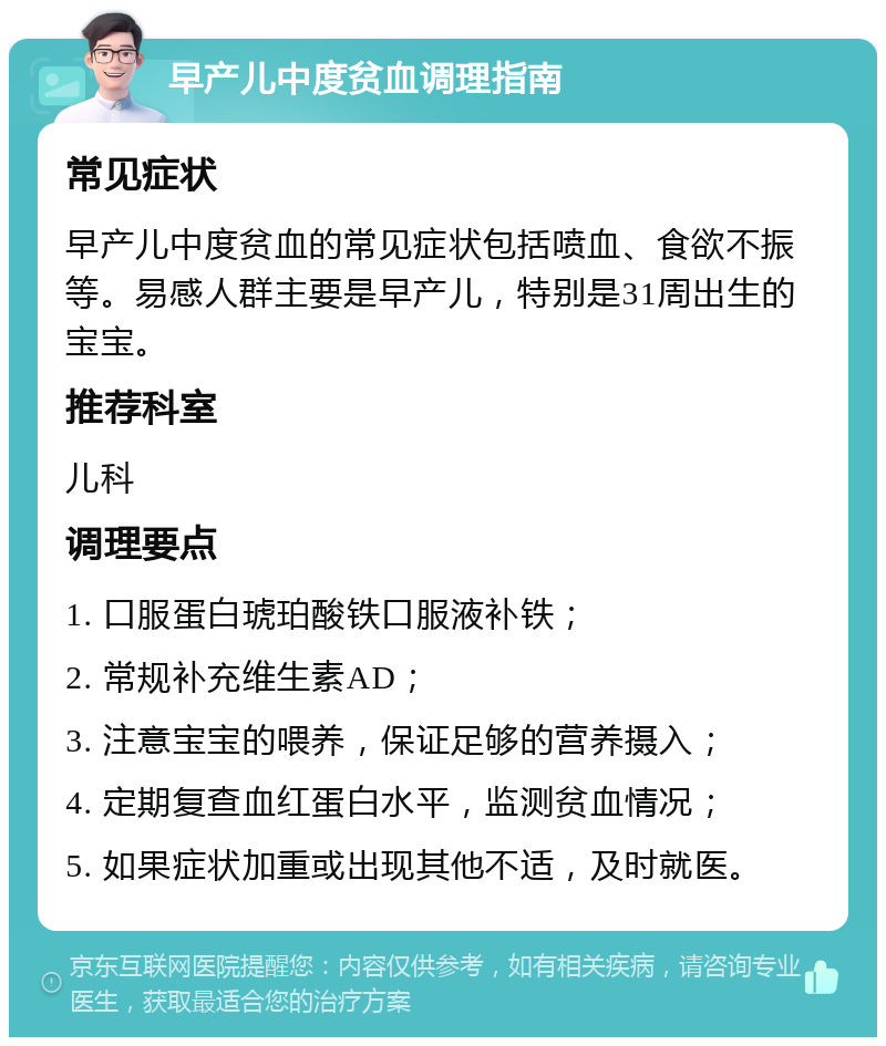 早产儿中度贫血调理指南 常见症状 早产儿中度贫血的常见症状包括喷血、食欲不振等。易感人群主要是早产儿，特别是31周出生的宝宝。 推荐科室 儿科 调理要点 1. 口服蛋白琥珀酸铁口服液补铁； 2. 常规补充维生素AD； 3. 注意宝宝的喂养，保证足够的营养摄入； 4. 定期复查血红蛋白水平，监测贫血情况； 5. 如果症状加重或出现其他不适，及时就医。