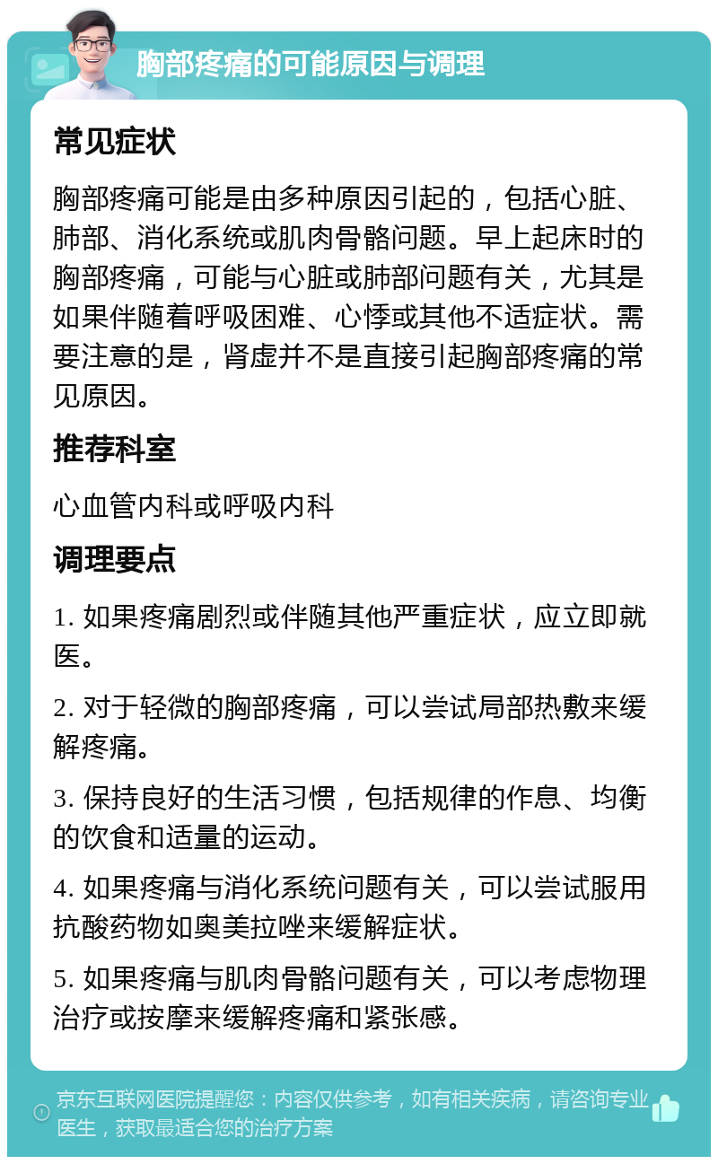 胸部疼痛的可能原因与调理 常见症状 胸部疼痛可能是由多种原因引起的，包括心脏、肺部、消化系统或肌肉骨骼问题。早上起床时的胸部疼痛，可能与心脏或肺部问题有关，尤其是如果伴随着呼吸困难、心悸或其他不适症状。需要注意的是，肾虚并不是直接引起胸部疼痛的常见原因。 推荐科室 心血管内科或呼吸内科 调理要点 1. 如果疼痛剧烈或伴随其他严重症状，应立即就医。 2. 对于轻微的胸部疼痛，可以尝试局部热敷来缓解疼痛。 3. 保持良好的生活习惯，包括规律的作息、均衡的饮食和适量的运动。 4. 如果疼痛与消化系统问题有关，可以尝试服用抗酸药物如奥美拉唑来缓解症状。 5. 如果疼痛与肌肉骨骼问题有关，可以考虑物理治疗或按摩来缓解疼痛和紧张感。