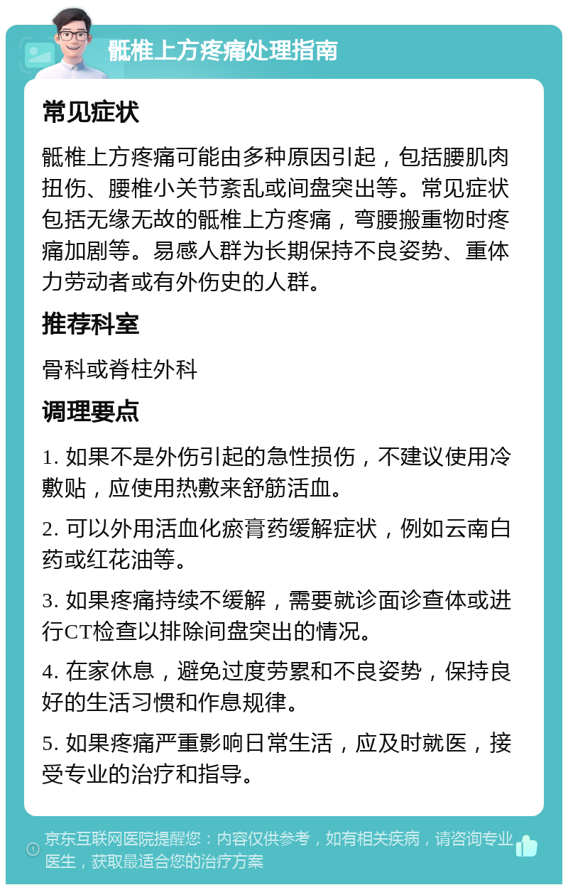 骶椎上方疼痛处理指南 常见症状 骶椎上方疼痛可能由多种原因引起，包括腰肌肉扭伤、腰椎小关节紊乱或间盘突出等。常见症状包括无缘无故的骶椎上方疼痛，弯腰搬重物时疼痛加剧等。易感人群为长期保持不良姿势、重体力劳动者或有外伤史的人群。 推荐科室 骨科或脊柱外科 调理要点 1. 如果不是外伤引起的急性损伤，不建议使用冷敷贴，应使用热敷来舒筋活血。 2. 可以外用活血化瘀膏药缓解症状，例如云南白药或红花油等。 3. 如果疼痛持续不缓解，需要就诊面诊查体或进行CT检查以排除间盘突出的情况。 4. 在家休息，避免过度劳累和不良姿势，保持良好的生活习惯和作息规律。 5. 如果疼痛严重影响日常生活，应及时就医，接受专业的治疗和指导。