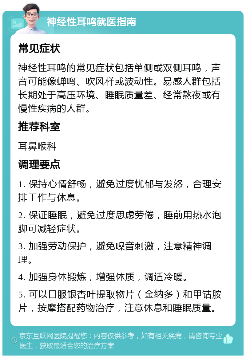 神经性耳鸣就医指南 常见症状 神经性耳鸣的常见症状包括单侧或双侧耳鸣，声音可能像蝉鸣、吹风样或波动性。易感人群包括长期处于高压环境、睡眠质量差、经常熬夜或有慢性疾病的人群。 推荐科室 耳鼻喉科 调理要点 1. 保持心情舒畅，避免过度忧郁与发怒，合理安排工作与休息。 2. 保证睡眠，避免过度思虑劳倦，睡前用热水泡脚可减轻症状。 3. 加强劳动保护，避免噪音刺激，注意精神调理。 4. 加强身体锻炼，增强体质，调适冷暖。 5. 可以口服银杏叶提取物片（金纳多）和甲钴胺片，按摩搭配药物治疗，注意休息和睡眠质量。