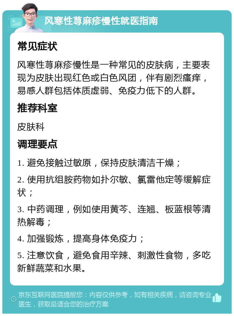 风寒性荨麻疹慢性就医指南 常见症状 风寒性荨麻疹慢性是一种常见的皮肤病，主要表现为皮肤出现红色或白色风团，伴有剧烈瘙痒，易感人群包括体质虚弱、免疫力低下的人群。 推荐科室 皮肤科 调理要点 1. 避免接触过敏原，保持皮肤清洁干燥； 2. 使用抗组胺药物如扑尔敏、氯雷他定等缓解症状； 3. 中药调理，例如使用黄芩、连翘、板蓝根等清热解毒； 4. 加强锻炼，提高身体免疫力； 5. 注意饮食，避免食用辛辣、刺激性食物，多吃新鲜蔬菜和水果。