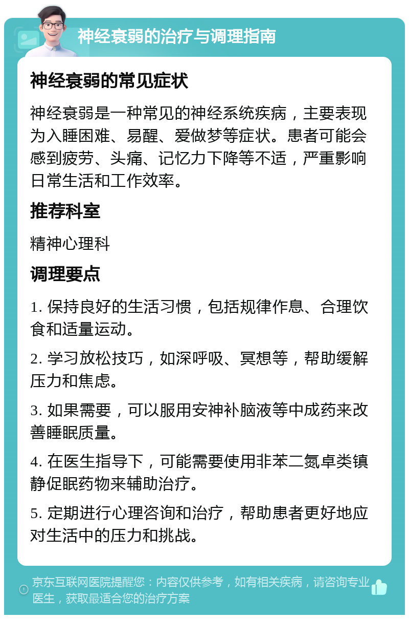 神经衰弱的治疗与调理指南 神经衰弱的常见症状 神经衰弱是一种常见的神经系统疾病，主要表现为入睡困难、易醒、爱做梦等症状。患者可能会感到疲劳、头痛、记忆力下降等不适，严重影响日常生活和工作效率。 推荐科室 精神心理科 调理要点 1. 保持良好的生活习惯，包括规律作息、合理饮食和适量运动。 2. 学习放松技巧，如深呼吸、冥想等，帮助缓解压力和焦虑。 3. 如果需要，可以服用安神补脑液等中成药来改善睡眠质量。 4. 在医生指导下，可能需要使用非苯二氮卓类镇静促眠药物来辅助治疗。 5. 定期进行心理咨询和治疗，帮助患者更好地应对生活中的压力和挑战。