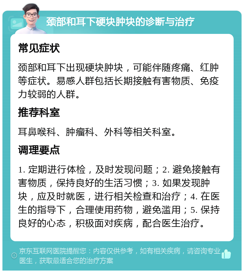 颈部和耳下硬块肿块的诊断与治疗 常见症状 颈部和耳下出现硬块肿块，可能伴随疼痛、红肿等症状。易感人群包括长期接触有害物质、免疫力较弱的人群。 推荐科室 耳鼻喉科、肿瘤科、外科等相关科室。 调理要点 1. 定期进行体检，及时发现问题；2. 避免接触有害物质，保持良好的生活习惯；3. 如果发现肿块，应及时就医，进行相关检查和治疗；4. 在医生的指导下，合理使用药物，避免滥用；5. 保持良好的心态，积极面对疾病，配合医生治疗。