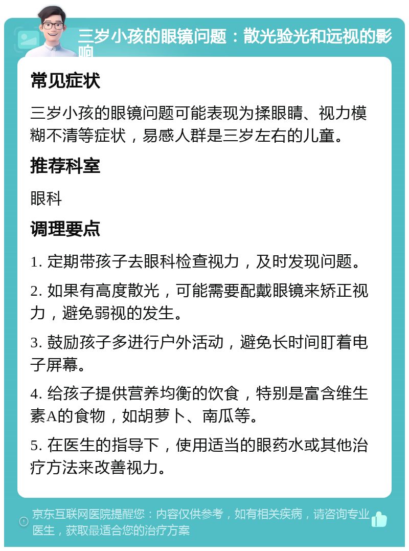 三岁小孩的眼镜问题：散光验光和远视的影响 常见症状 三岁小孩的眼镜问题可能表现为揉眼睛、视力模糊不清等症状，易感人群是三岁左右的儿童。 推荐科室 眼科 调理要点 1. 定期带孩子去眼科检查视力，及时发现问题。 2. 如果有高度散光，可能需要配戴眼镜来矫正视力，避免弱视的发生。 3. 鼓励孩子多进行户外活动，避免长时间盯着电子屏幕。 4. 给孩子提供营养均衡的饮食，特别是富含维生素A的食物，如胡萝卜、南瓜等。 5. 在医生的指导下，使用适当的眼药水或其他治疗方法来改善视力。