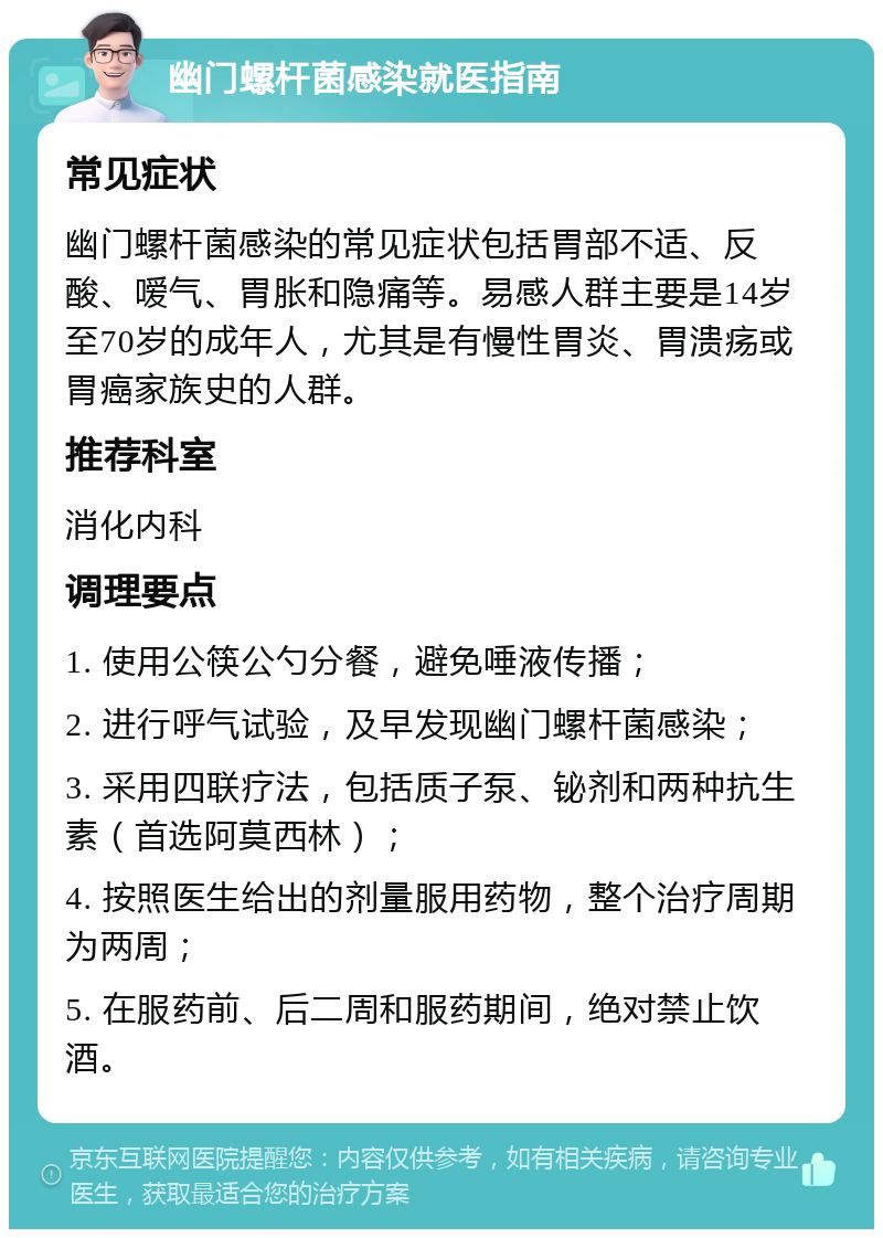 幽门螺杆菌感染就医指南 常见症状 幽门螺杆菌感染的常见症状包括胃部不适、反酸、嗳气、胃胀和隐痛等。易感人群主要是14岁至70岁的成年人，尤其是有慢性胃炎、胃溃疡或胃癌家族史的人群。 推荐科室 消化内科 调理要点 1. 使用公筷公勺分餐，避免唾液传播； 2. 进行呼气试验，及早发现幽门螺杆菌感染； 3. 采用四联疗法，包括质子泵、铋剂和两种抗生素（首选阿莫西林）； 4. 按照医生给出的剂量服用药物，整个治疗周期为两周； 5. 在服药前、后二周和服药期间，绝对禁止饮酒。