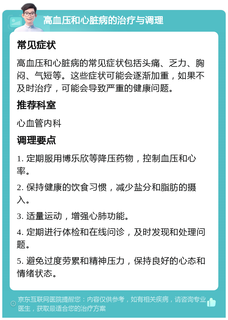 高血压和心脏病的治疗与调理 常见症状 高血压和心脏病的常见症状包括头痛、乏力、胸闷、气短等。这些症状可能会逐渐加重，如果不及时治疗，可能会导致严重的健康问题。 推荐科室 心血管内科 调理要点 1. 定期服用博乐欣等降压药物，控制血压和心率。 2. 保持健康的饮食习惯，减少盐分和脂肪的摄入。 3. 适量运动，增强心肺功能。 4. 定期进行体检和在线问诊，及时发现和处理问题。 5. 避免过度劳累和精神压力，保持良好的心态和情绪状态。