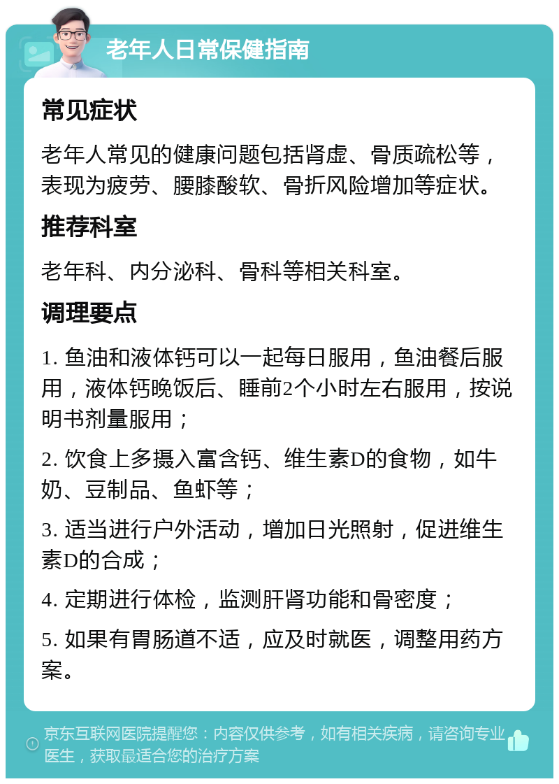 老年人日常保健指南 常见症状 老年人常见的健康问题包括肾虚、骨质疏松等，表现为疲劳、腰膝酸软、骨折风险增加等症状。 推荐科室 老年科、内分泌科、骨科等相关科室。 调理要点 1. 鱼油和液体钙可以一起每日服用，鱼油餐后服用，液体钙晚饭后、睡前2个小时左右服用，按说明书剂量服用； 2. 饮食上多摄入富含钙、维生素D的食物，如牛奶、豆制品、鱼虾等； 3. 适当进行户外活动，增加日光照射，促进维生素D的合成； 4. 定期进行体检，监测肝肾功能和骨密度； 5. 如果有胃肠道不适，应及时就医，调整用药方案。