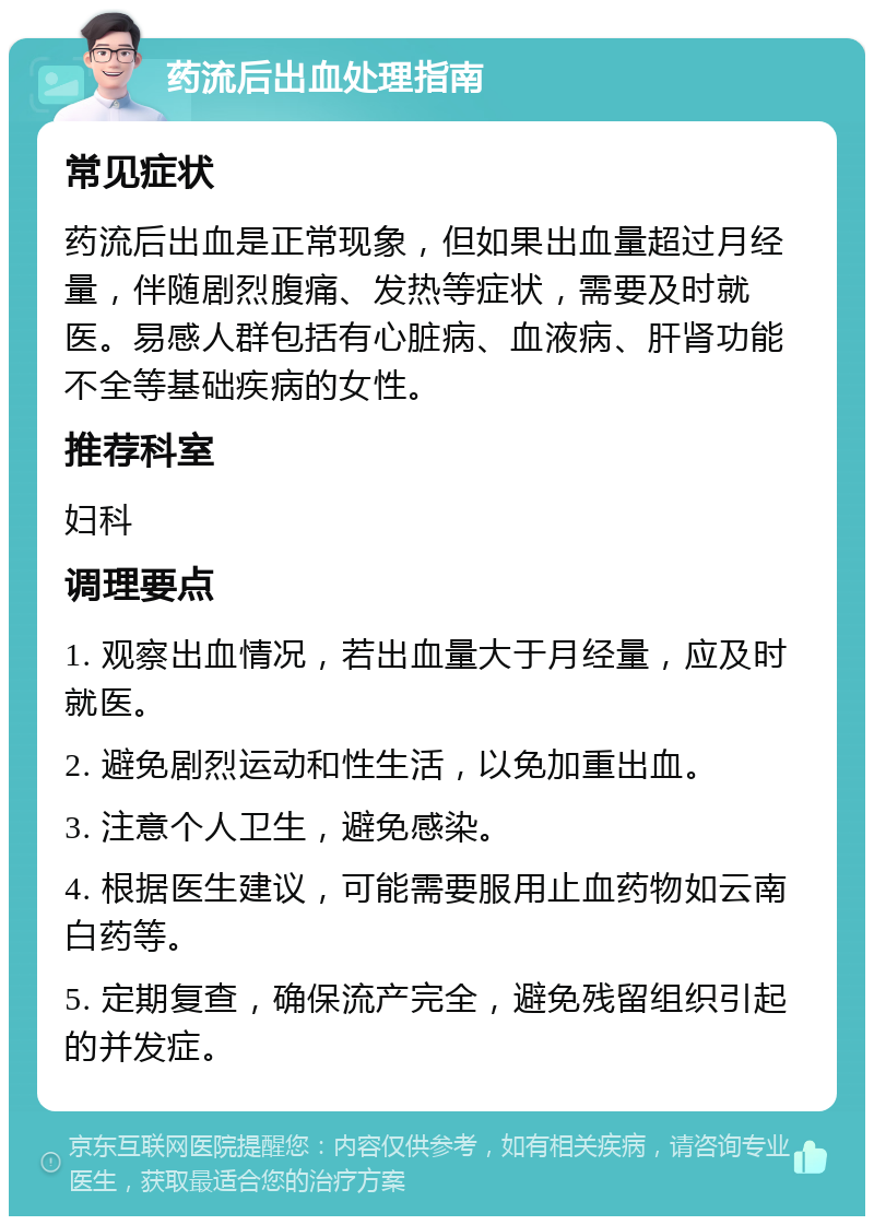 药流后出血处理指南 常见症状 药流后出血是正常现象，但如果出血量超过月经量，伴随剧烈腹痛、发热等症状，需要及时就医。易感人群包括有心脏病、血液病、肝肾功能不全等基础疾病的女性。 推荐科室 妇科 调理要点 1. 观察出血情况，若出血量大于月经量，应及时就医。 2. 避免剧烈运动和性生活，以免加重出血。 3. 注意个人卫生，避免感染。 4. 根据医生建议，可能需要服用止血药物如云南白药等。 5. 定期复查，确保流产完全，避免残留组织引起的并发症。