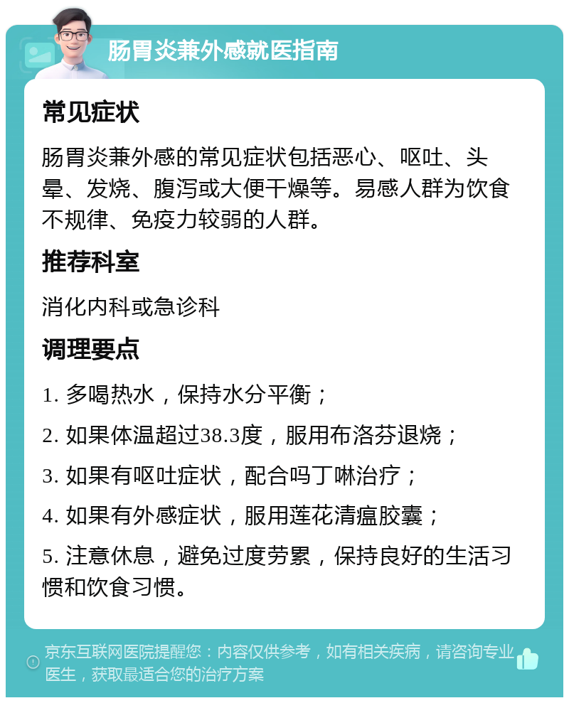 肠胃炎兼外感就医指南 常见症状 肠胃炎兼外感的常见症状包括恶心、呕吐、头晕、发烧、腹泻或大便干燥等。易感人群为饮食不规律、免疫力较弱的人群。 推荐科室 消化内科或急诊科 调理要点 1. 多喝热水，保持水分平衡； 2. 如果体温超过38.3度，服用布洛芬退烧； 3. 如果有呕吐症状，配合吗丁啉治疗； 4. 如果有外感症状，服用莲花清瘟胶囊； 5. 注意休息，避免过度劳累，保持良好的生活习惯和饮食习惯。