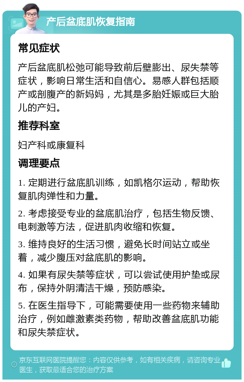 产后盆底肌恢复指南 常见症状 产后盆底肌松弛可能导致前后壁膨出、尿失禁等症状，影响日常生活和自信心。易感人群包括顺产或剖腹产的新妈妈，尤其是多胎妊娠或巨大胎儿的产妇。 推荐科室 妇产科或康复科 调理要点 1. 定期进行盆底肌训练，如凯格尔运动，帮助恢复肌肉弹性和力量。 2. 考虑接受专业的盆底肌治疗，包括生物反馈、电刺激等方法，促进肌肉收缩和恢复。 3. 维持良好的生活习惯，避免长时间站立或坐着，减少腹压对盆底肌的影响。 4. 如果有尿失禁等症状，可以尝试使用护垫或尿布，保持外阴清洁干燥，预防感染。 5. 在医生指导下，可能需要使用一些药物来辅助治疗，例如雌激素类药物，帮助改善盆底肌功能和尿失禁症状。