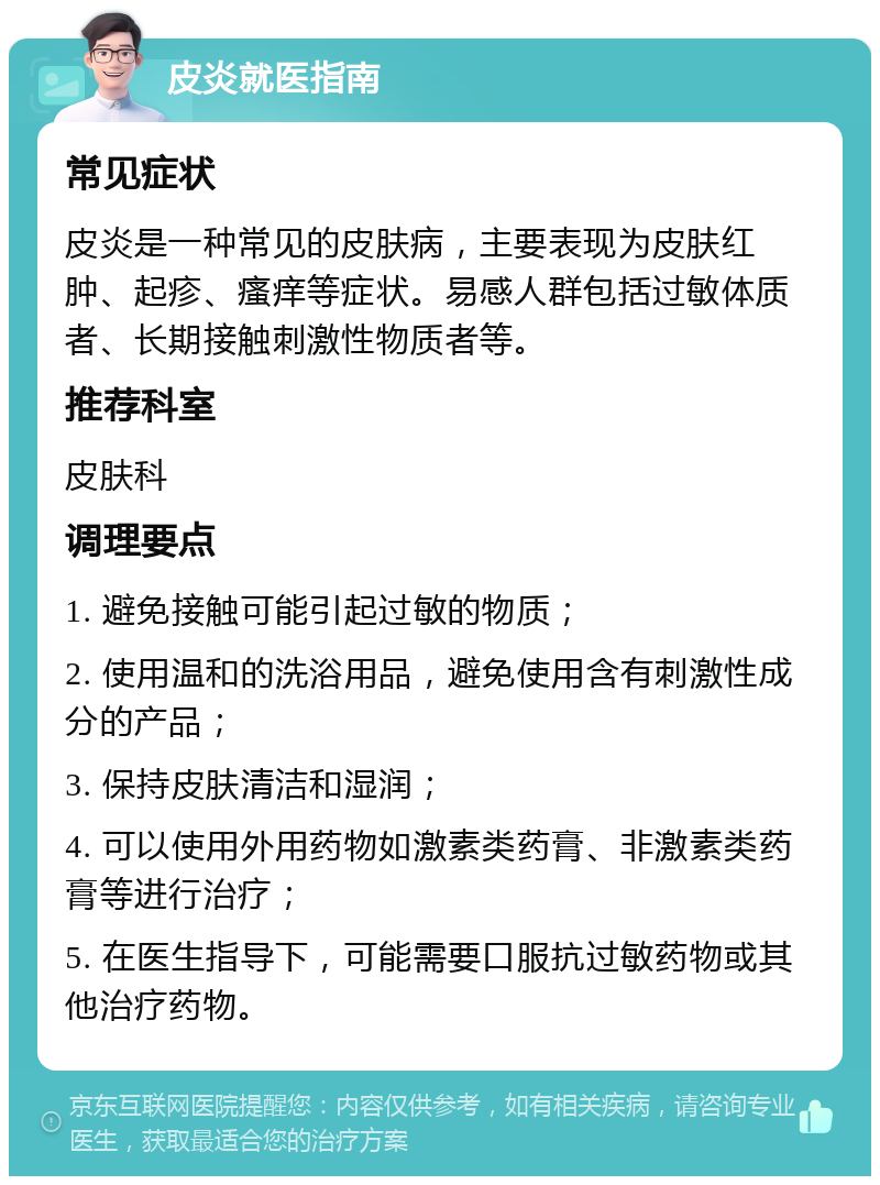 皮炎就医指南 常见症状 皮炎是一种常见的皮肤病，主要表现为皮肤红肿、起疹、瘙痒等症状。易感人群包括过敏体质者、长期接触刺激性物质者等。 推荐科室 皮肤科 调理要点 1. 避免接触可能引起过敏的物质； 2. 使用温和的洗浴用品，避免使用含有刺激性成分的产品； 3. 保持皮肤清洁和湿润； 4. 可以使用外用药物如激素类药膏、非激素类药膏等进行治疗； 5. 在医生指导下，可能需要口服抗过敏药物或其他治疗药物。