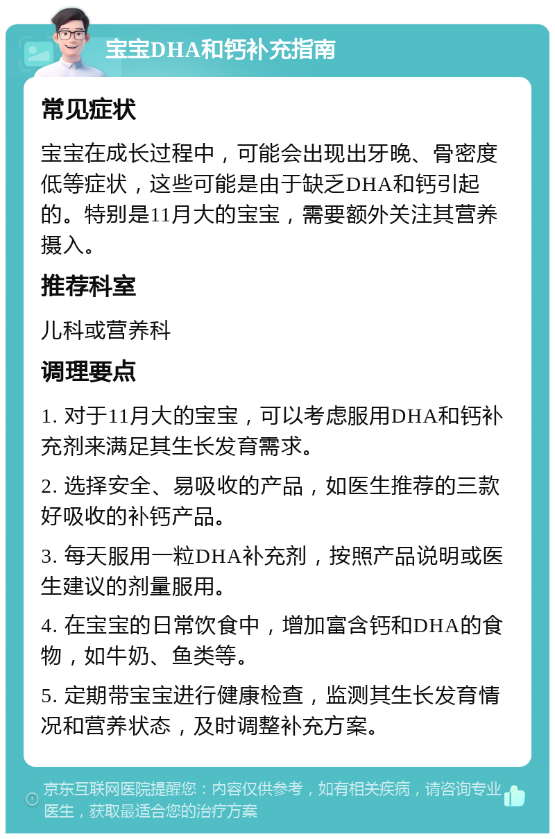 宝宝DHA和钙补充指南 常见症状 宝宝在成长过程中，可能会出现出牙晚、骨密度低等症状，这些可能是由于缺乏DHA和钙引起的。特别是11月大的宝宝，需要额外关注其营养摄入。 推荐科室 儿科或营养科 调理要点 1. 对于11月大的宝宝，可以考虑服用DHA和钙补充剂来满足其生长发育需求。 2. 选择安全、易吸收的产品，如医生推荐的三款好吸收的补钙产品。 3. 每天服用一粒DHA补充剂，按照产品说明或医生建议的剂量服用。 4. 在宝宝的日常饮食中，增加富含钙和DHA的食物，如牛奶、鱼类等。 5. 定期带宝宝进行健康检查，监测其生长发育情况和营养状态，及时调整补充方案。