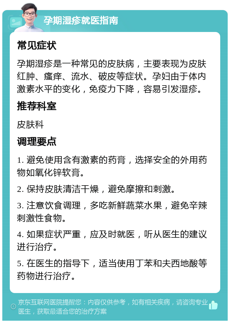 孕期湿疹就医指南 常见症状 孕期湿疹是一种常见的皮肤病，主要表现为皮肤红肿、瘙痒、流水、破皮等症状。孕妇由于体内激素水平的变化，免疫力下降，容易引发湿疹。 推荐科室 皮肤科 调理要点 1. 避免使用含有激素的药膏，选择安全的外用药物如氧化锌软膏。 2. 保持皮肤清洁干燥，避免摩擦和刺激。 3. 注意饮食调理，多吃新鲜蔬菜水果，避免辛辣刺激性食物。 4. 如果症状严重，应及时就医，听从医生的建议进行治疗。 5. 在医生的指导下，适当使用丁苯和夫西地酸等药物进行治疗。