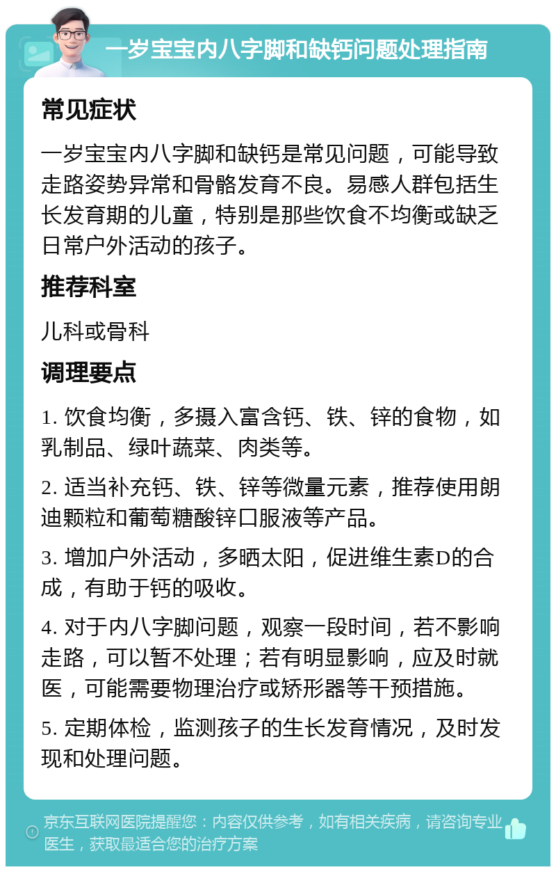 一岁宝宝内八字脚和缺钙问题处理指南 常见症状 一岁宝宝内八字脚和缺钙是常见问题，可能导致走路姿势异常和骨骼发育不良。易感人群包括生长发育期的儿童，特别是那些饮食不均衡或缺乏日常户外活动的孩子。 推荐科室 儿科或骨科 调理要点 1. 饮食均衡，多摄入富含钙、铁、锌的食物，如乳制品、绿叶蔬菜、肉类等。 2. 适当补充钙、铁、锌等微量元素，推荐使用朗迪颗粒和葡萄糖酸锌口服液等产品。 3. 增加户外活动，多晒太阳，促进维生素D的合成，有助于钙的吸收。 4. 对于内八字脚问题，观察一段时间，若不影响走路，可以暂不处理；若有明显影响，应及时就医，可能需要物理治疗或矫形器等干预措施。 5. 定期体检，监测孩子的生长发育情况，及时发现和处理问题。