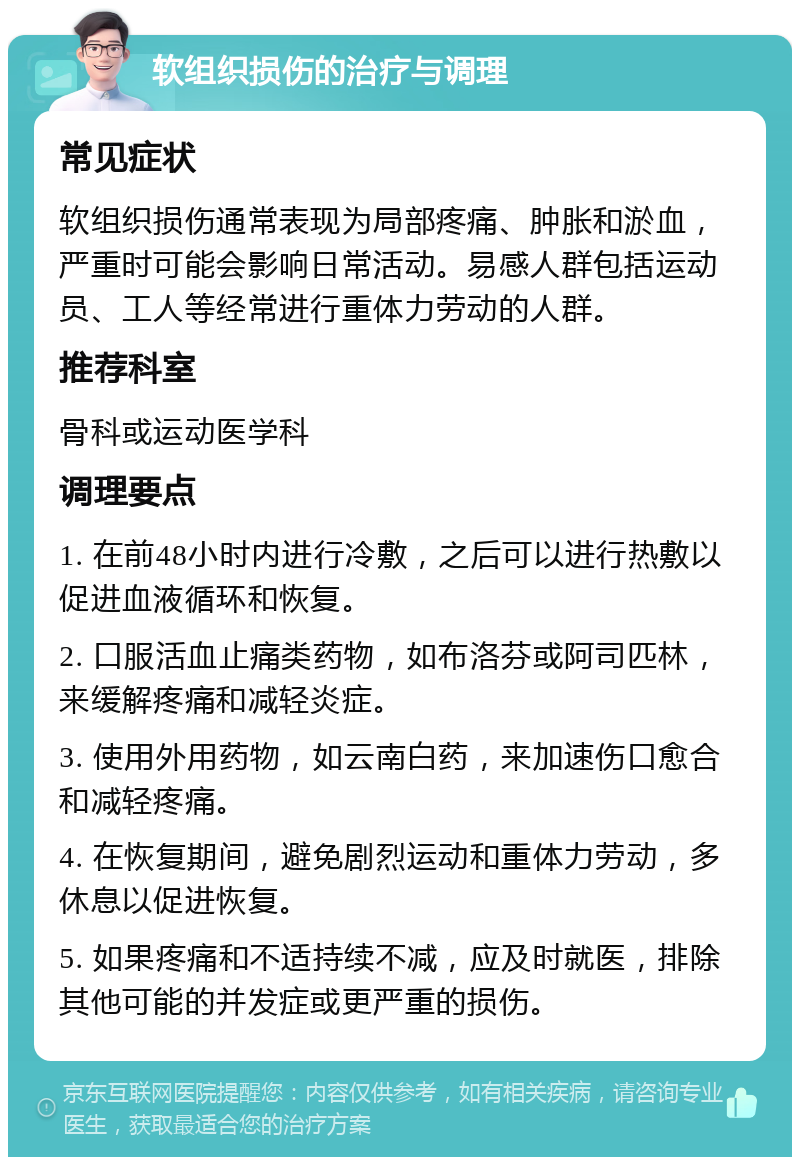 软组织损伤的治疗与调理 常见症状 软组织损伤通常表现为局部疼痛、肿胀和淤血，严重时可能会影响日常活动。易感人群包括运动员、工人等经常进行重体力劳动的人群。 推荐科室 骨科或运动医学科 调理要点 1. 在前48小时内进行冷敷，之后可以进行热敷以促进血液循环和恢复。 2. 口服活血止痛类药物，如布洛芬或阿司匹林，来缓解疼痛和减轻炎症。 3. 使用外用药物，如云南白药，来加速伤口愈合和减轻疼痛。 4. 在恢复期间，避免剧烈运动和重体力劳动，多休息以促进恢复。 5. 如果疼痛和不适持续不减，应及时就医，排除其他可能的并发症或更严重的损伤。