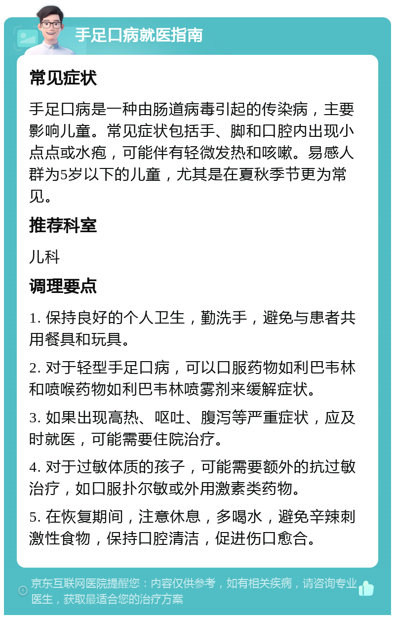 手足口病就医指南 常见症状 手足口病是一种由肠道病毒引起的传染病，主要影响儿童。常见症状包括手、脚和口腔内出现小点点或水疱，可能伴有轻微发热和咳嗽。易感人群为5岁以下的儿童，尤其是在夏秋季节更为常见。 推荐科室 儿科 调理要点 1. 保持良好的个人卫生，勤洗手，避免与患者共用餐具和玩具。 2. 对于轻型手足口病，可以口服药物如利巴韦林和喷喉药物如利巴韦林喷雾剂来缓解症状。 3. 如果出现高热、呕吐、腹泻等严重症状，应及时就医，可能需要住院治疗。 4. 对于过敏体质的孩子，可能需要额外的抗过敏治疗，如口服扑尔敏或外用激素类药物。 5. 在恢复期间，注意休息，多喝水，避免辛辣刺激性食物，保持口腔清洁，促进伤口愈合。