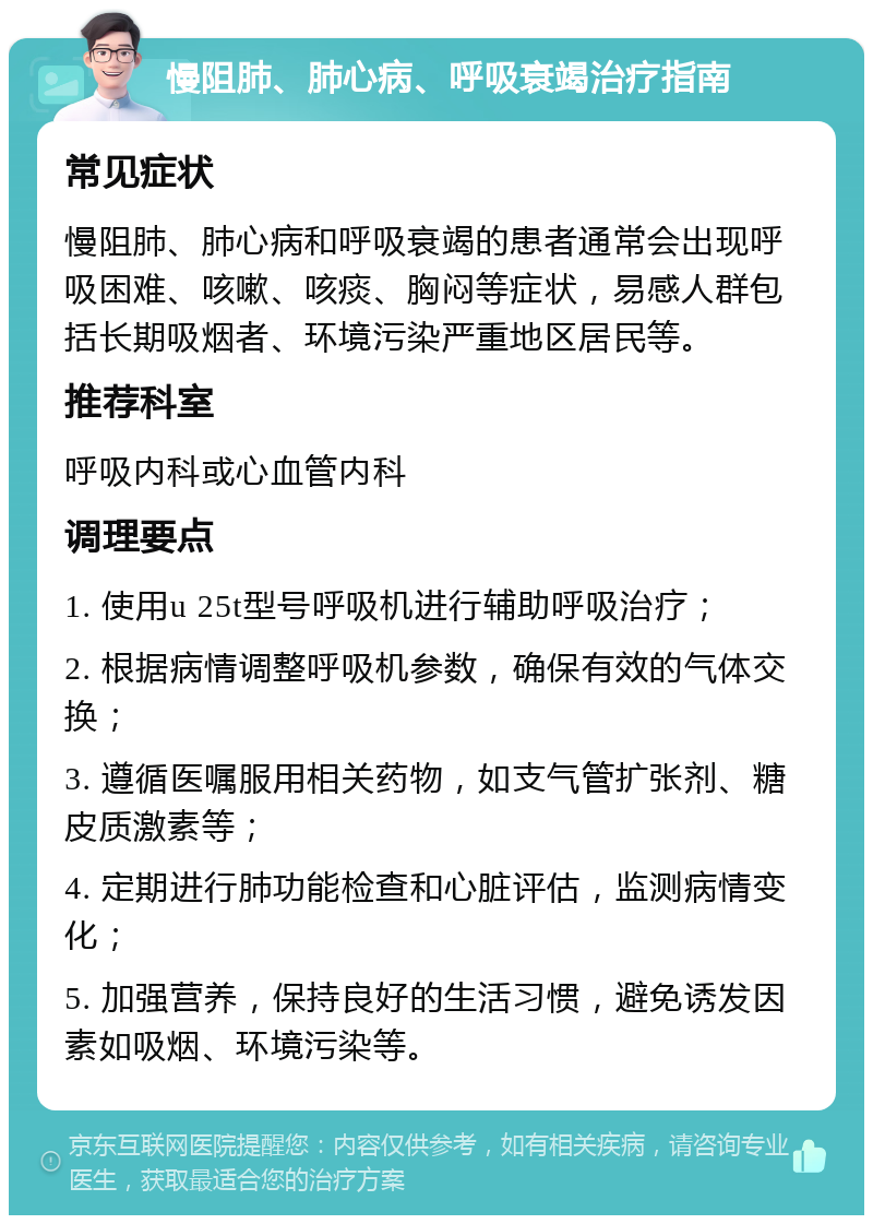 慢阻肺、肺心病、呼吸衰竭治疗指南 常见症状 慢阻肺、肺心病和呼吸衰竭的患者通常会出现呼吸困难、咳嗽、咳痰、胸闷等症状，易感人群包括长期吸烟者、环境污染严重地区居民等。 推荐科室 呼吸内科或心血管内科 调理要点 1. 使用u 25t型号呼吸机进行辅助呼吸治疗； 2. 根据病情调整呼吸机参数，确保有效的气体交换； 3. 遵循医嘱服用相关药物，如支气管扩张剂、糖皮质激素等； 4. 定期进行肺功能检查和心脏评估，监测病情变化； 5. 加强营养，保持良好的生活习惯，避免诱发因素如吸烟、环境污染等。