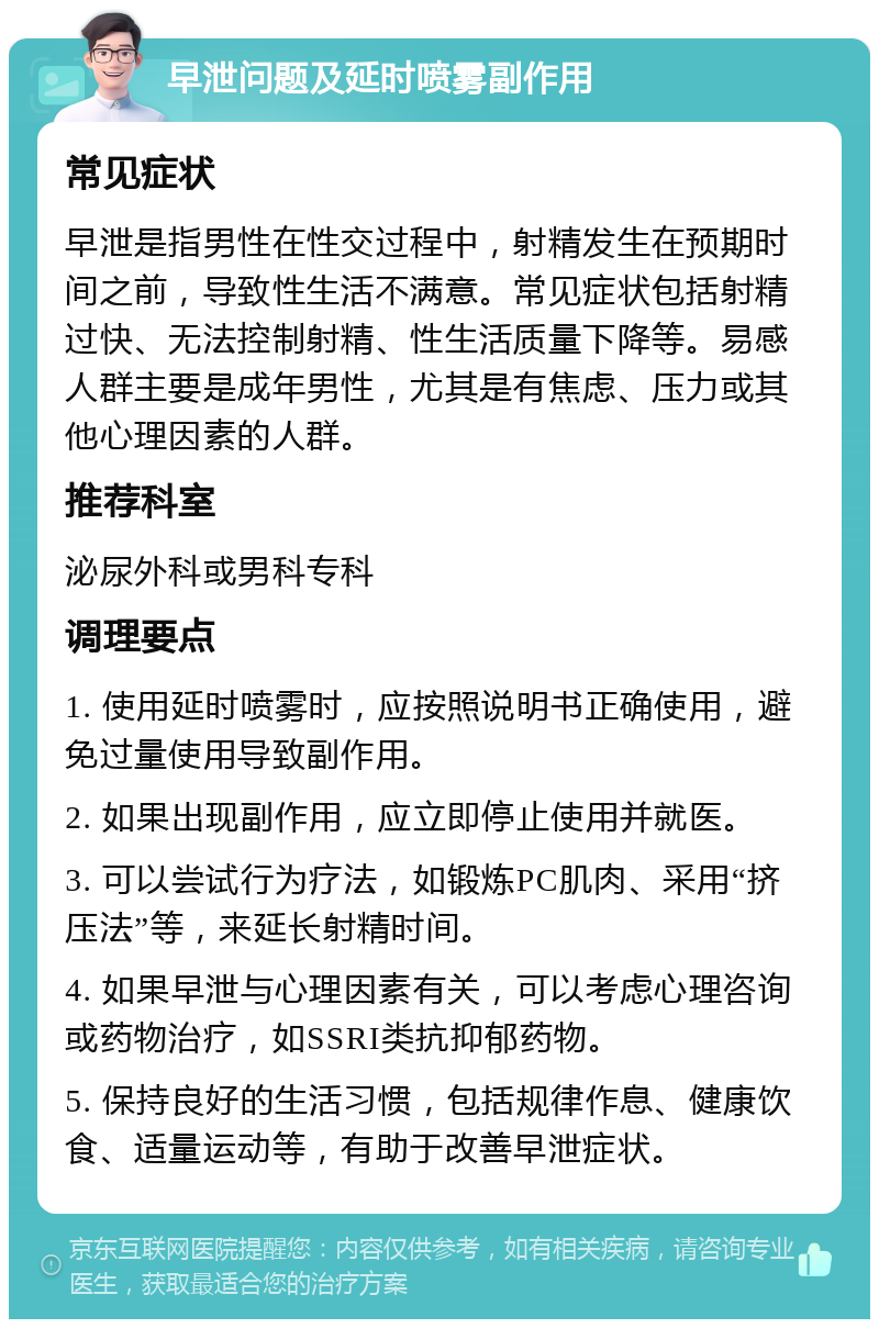 早泄问题及延时喷雾副作用 常见症状 早泄是指男性在性交过程中，射精发生在预期时间之前，导致性生活不满意。常见症状包括射精过快、无法控制射精、性生活质量下降等。易感人群主要是成年男性，尤其是有焦虑、压力或其他心理因素的人群。 推荐科室 泌尿外科或男科专科 调理要点 1. 使用延时喷雾时，应按照说明书正确使用，避免过量使用导致副作用。 2. 如果出现副作用，应立即停止使用并就医。 3. 可以尝试行为疗法，如锻炼PC肌肉、采用“挤压法”等，来延长射精时间。 4. 如果早泄与心理因素有关，可以考虑心理咨询或药物治疗，如SSRI类抗抑郁药物。 5. 保持良好的生活习惯，包括规律作息、健康饮食、适量运动等，有助于改善早泄症状。