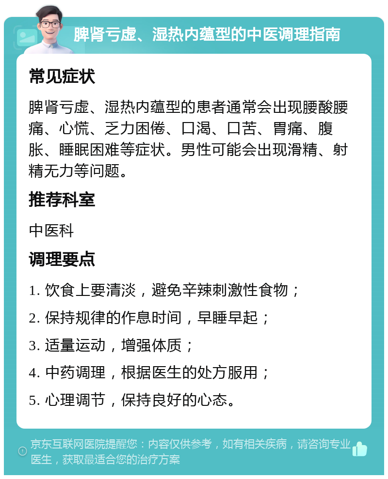 脾肾亏虚、湿热内蕴型的中医调理指南 常见症状 脾肾亏虚、湿热内蕴型的患者通常会出现腰酸腰痛、心慌、乏力困倦、口渴、口苦、胃痛、腹胀、睡眠困难等症状。男性可能会出现滑精、射精无力等问题。 推荐科室 中医科 调理要点 1. 饮食上要清淡，避免辛辣刺激性食物； 2. 保持规律的作息时间，早睡早起； 3. 适量运动，增强体质； 4. 中药调理，根据医生的处方服用； 5. 心理调节，保持良好的心态。