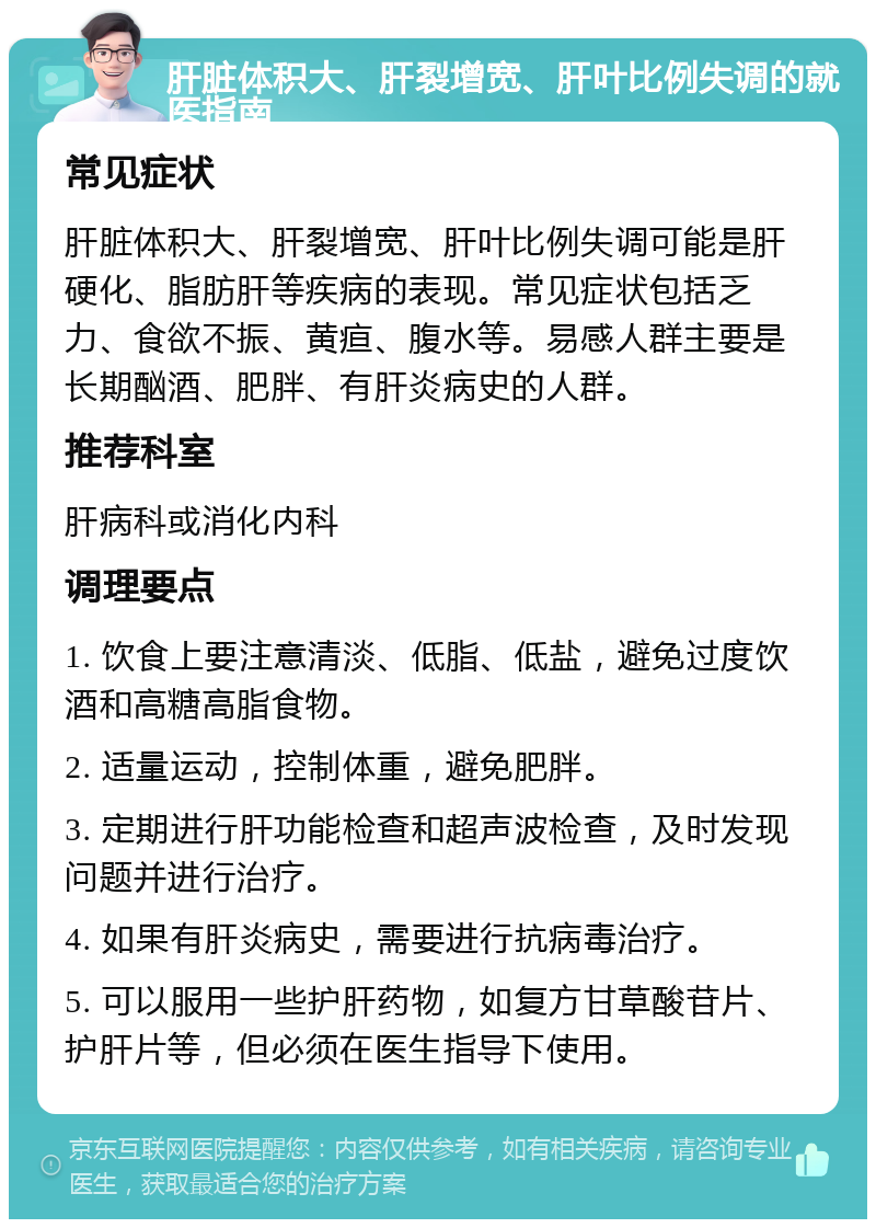 肝脏体积大、肝裂增宽、肝叶比例失调的就医指南 常见症状 肝脏体积大、肝裂增宽、肝叶比例失调可能是肝硬化、脂肪肝等疾病的表现。常见症状包括乏力、食欲不振、黄疸、腹水等。易感人群主要是长期酗酒、肥胖、有肝炎病史的人群。 推荐科室 肝病科或消化内科 调理要点 1. 饮食上要注意清淡、低脂、低盐，避免过度饮酒和高糖高脂食物。 2. 适量运动，控制体重，避免肥胖。 3. 定期进行肝功能检查和超声波检查，及时发现问题并进行治疗。 4. 如果有肝炎病史，需要进行抗病毒治疗。 5. 可以服用一些护肝药物，如复方甘草酸苷片、护肝片等，但必须在医生指导下使用。