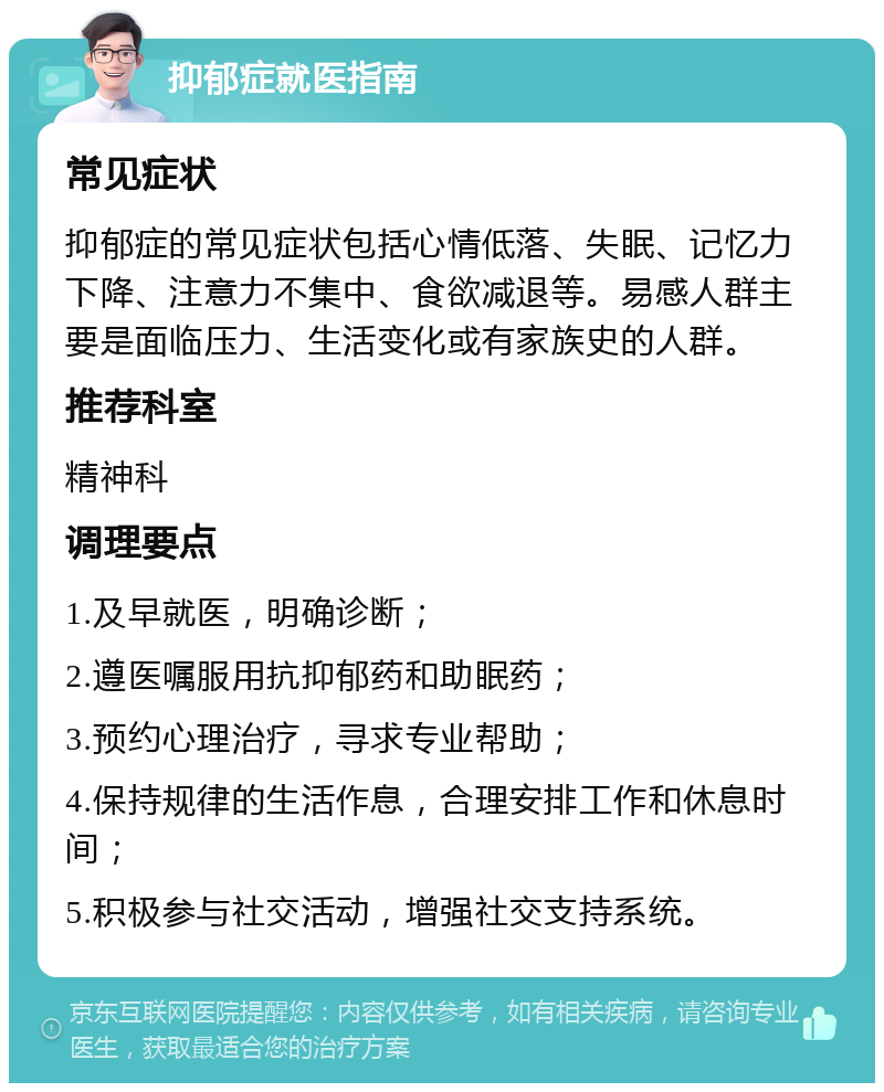 抑郁症就医指南 常见症状 抑郁症的常见症状包括心情低落、失眠、记忆力下降、注意力不集中、食欲减退等。易感人群主要是面临压力、生活变化或有家族史的人群。 推荐科室 精神科 调理要点 1.及早就医，明确诊断； 2.遵医嘱服用抗抑郁药和助眠药； 3.预约心理治疗，寻求专业帮助； 4.保持规律的生活作息，合理安排工作和休息时间； 5.积极参与社交活动，增强社交支持系统。