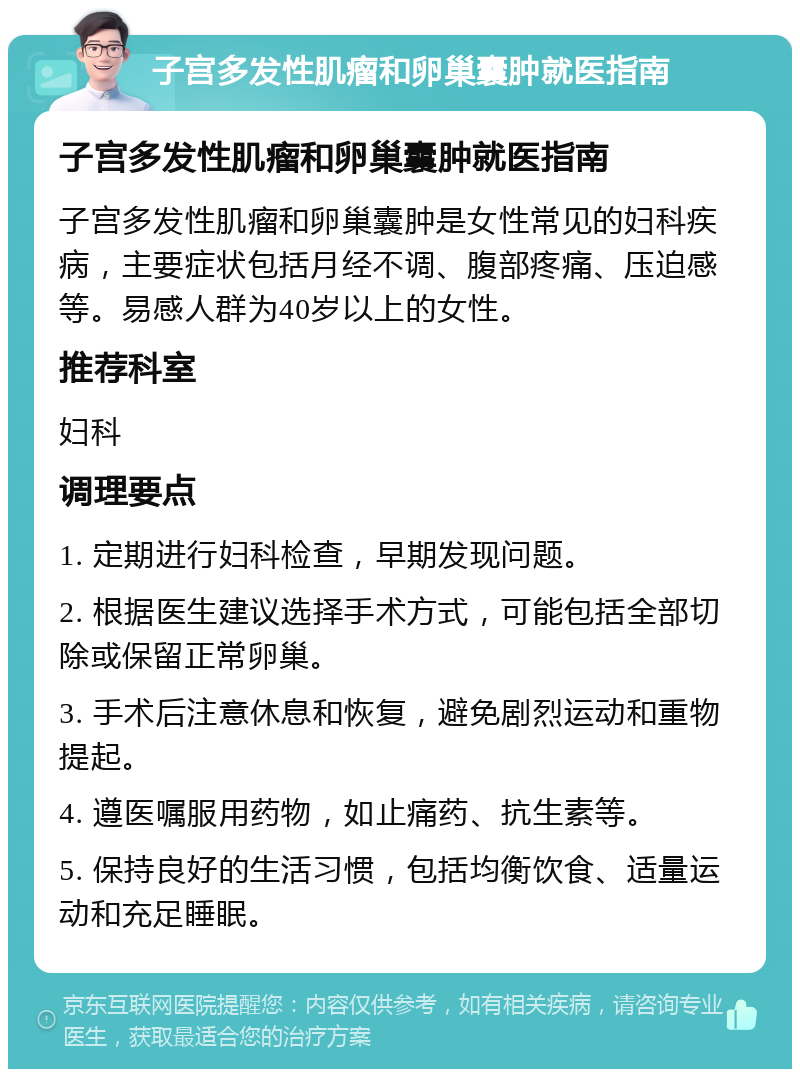 子宫多发性肌瘤和卵巢囊肿就医指南 子宫多发性肌瘤和卵巢囊肿就医指南 子宫多发性肌瘤和卵巢囊肿是女性常见的妇科疾病，主要症状包括月经不调、腹部疼痛、压迫感等。易感人群为40岁以上的女性。 推荐科室 妇科 调理要点 1. 定期进行妇科检查，早期发现问题。 2. 根据医生建议选择手术方式，可能包括全部切除或保留正常卵巢。 3. 手术后注意休息和恢复，避免剧烈运动和重物提起。 4. 遵医嘱服用药物，如止痛药、抗生素等。 5. 保持良好的生活习惯，包括均衡饮食、适量运动和充足睡眠。