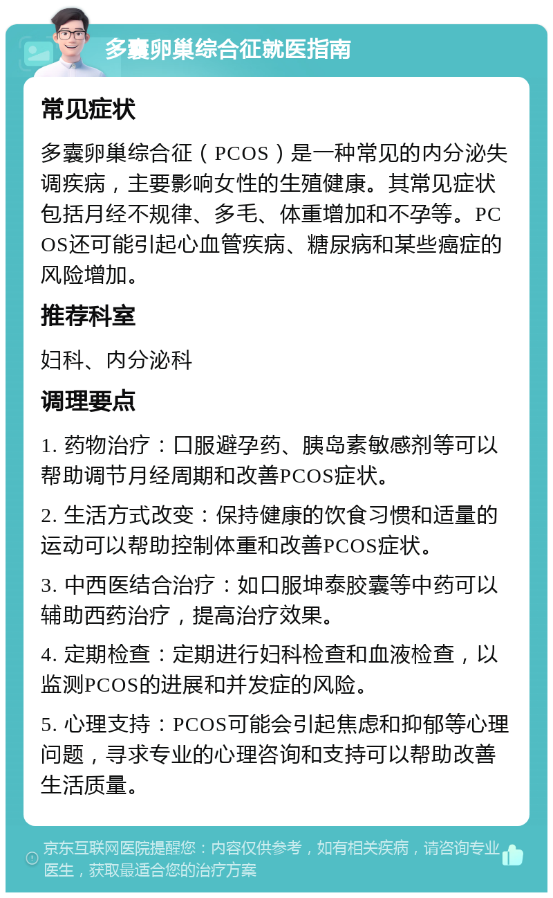 多囊卵巢综合征就医指南 常见症状 多囊卵巢综合征（PCOS）是一种常见的内分泌失调疾病，主要影响女性的生殖健康。其常见症状包括月经不规律、多毛、体重增加和不孕等。PCOS还可能引起心血管疾病、糖尿病和某些癌症的风险增加。 推荐科室 妇科、内分泌科 调理要点 1. 药物治疗：口服避孕药、胰岛素敏感剂等可以帮助调节月经周期和改善PCOS症状。 2. 生活方式改变：保持健康的饮食习惯和适量的运动可以帮助控制体重和改善PCOS症状。 3. 中西医结合治疗：如口服坤泰胶囊等中药可以辅助西药治疗，提高治疗效果。 4. 定期检查：定期进行妇科检查和血液检查，以监测PCOS的进展和并发症的风险。 5. 心理支持：PCOS可能会引起焦虑和抑郁等心理问题，寻求专业的心理咨询和支持可以帮助改善生活质量。