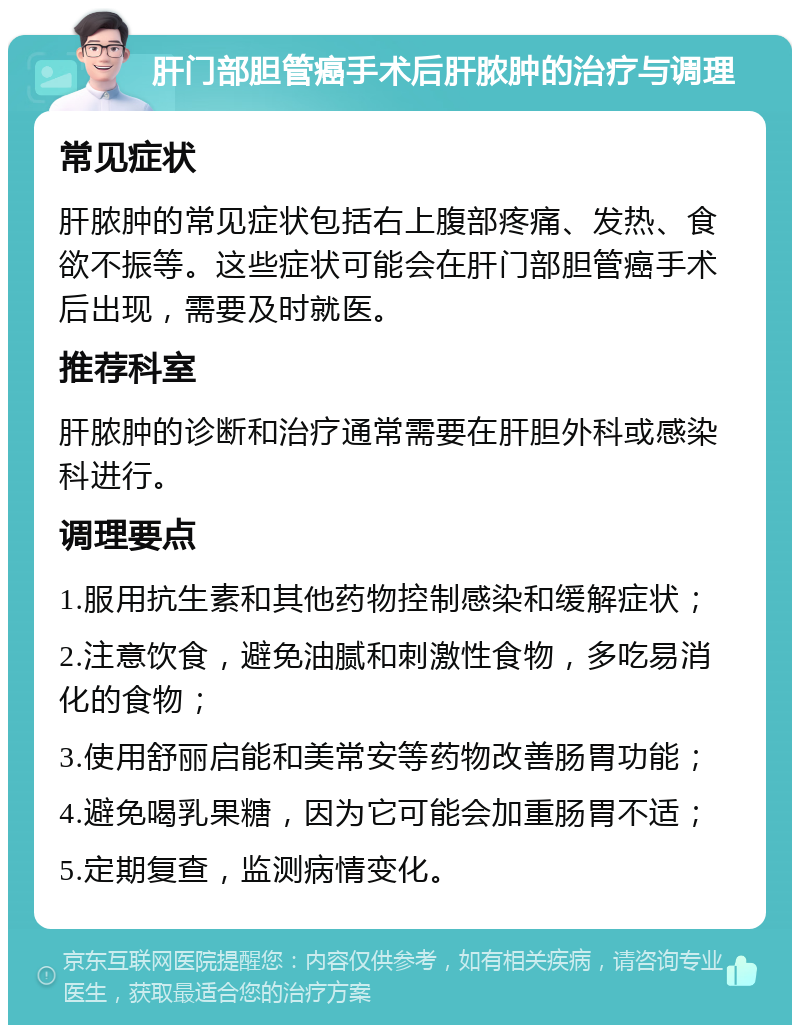 肝门部胆管癌手术后肝脓肿的治疗与调理 常见症状 肝脓肿的常见症状包括右上腹部疼痛、发热、食欲不振等。这些症状可能会在肝门部胆管癌手术后出现，需要及时就医。 推荐科室 肝脓肿的诊断和治疗通常需要在肝胆外科或感染科进行。 调理要点 1.服用抗生素和其他药物控制感染和缓解症状； 2.注意饮食，避免油腻和刺激性食物，多吃易消化的食物； 3.使用舒丽启能和美常安等药物改善肠胃功能； 4.避免喝乳果糖，因为它可能会加重肠胃不适； 5.定期复查，监测病情变化。