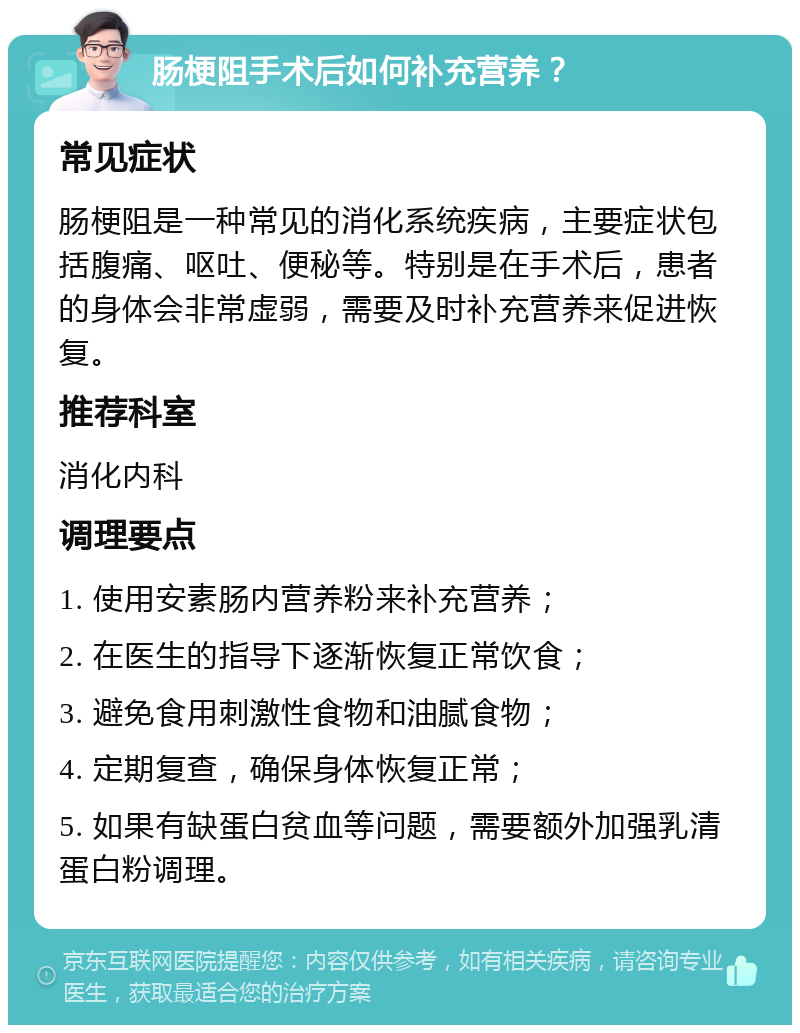 肠梗阻手术后如何补充营养？ 常见症状 肠梗阻是一种常见的消化系统疾病，主要症状包括腹痛、呕吐、便秘等。特别是在手术后，患者的身体会非常虚弱，需要及时补充营养来促进恢复。 推荐科室 消化内科 调理要点 1. 使用安素肠内营养粉来补充营养； 2. 在医生的指导下逐渐恢复正常饮食； 3. 避免食用刺激性食物和油腻食物； 4. 定期复查，确保身体恢复正常； 5. 如果有缺蛋白贫血等问题，需要额外加强乳清蛋白粉调理。