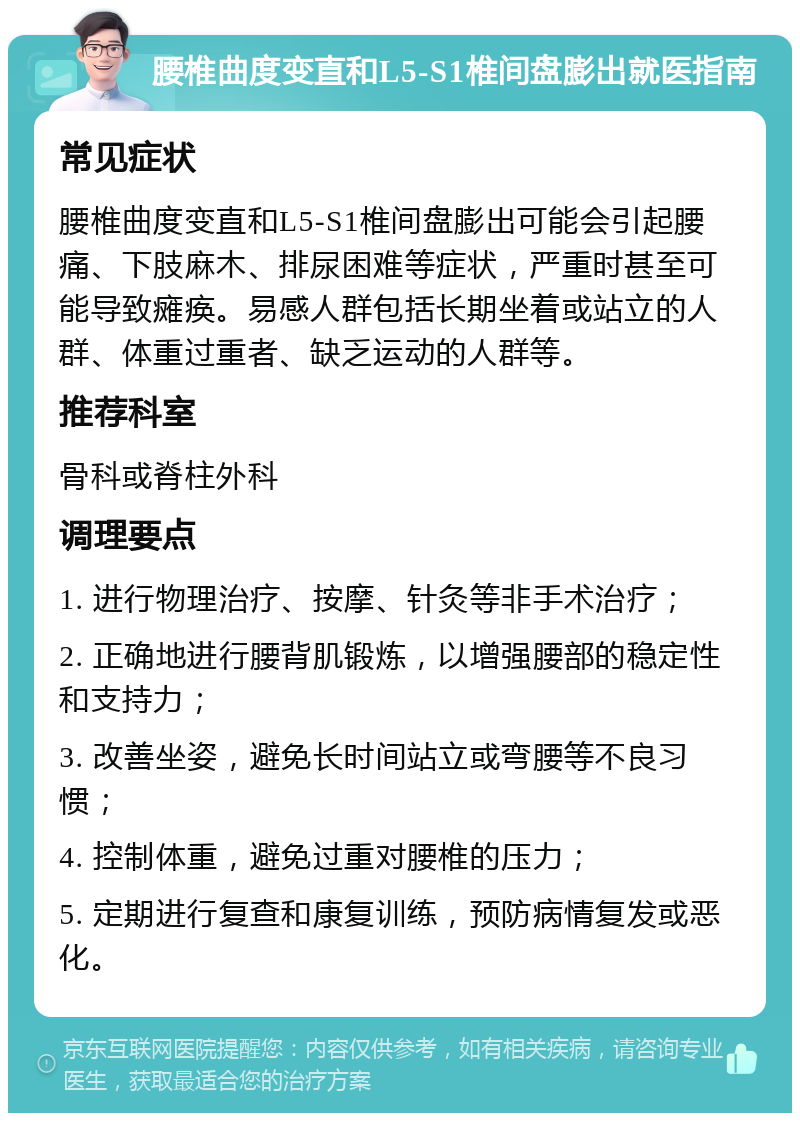 腰椎曲度变直和L5-S1椎间盘膨出就医指南 常见症状 腰椎曲度变直和L5-S1椎间盘膨出可能会引起腰痛、下肢麻木、排尿困难等症状，严重时甚至可能导致瘫痪。易感人群包括长期坐着或站立的人群、体重过重者、缺乏运动的人群等。 推荐科室 骨科或脊柱外科 调理要点 1. 进行物理治疗、按摩、针灸等非手术治疗； 2. 正确地进行腰背肌锻炼，以增强腰部的稳定性和支持力； 3. 改善坐姿，避免长时间站立或弯腰等不良习惯； 4. 控制体重，避免过重对腰椎的压力； 5. 定期进行复查和康复训练，预防病情复发或恶化。