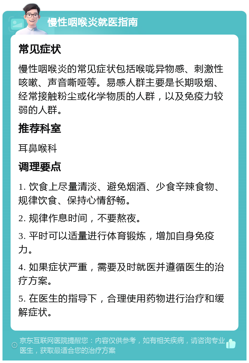 慢性咽喉炎就医指南 常见症状 慢性咽喉炎的常见症状包括喉咙异物感、刺激性咳嗽、声音嘶哑等。易感人群主要是长期吸烟、经常接触粉尘或化学物质的人群，以及免疫力较弱的人群。 推荐科室 耳鼻喉科 调理要点 1. 饮食上尽量清淡、避免烟酒、少食辛辣食物、规律饮食、保持心情舒畅。 2. 规律作息时间，不要熬夜。 3. 平时可以适量进行体育锻炼，增加自身免疫力。 4. 如果症状严重，需要及时就医并遵循医生的治疗方案。 5. 在医生的指导下，合理使用药物进行治疗和缓解症状。