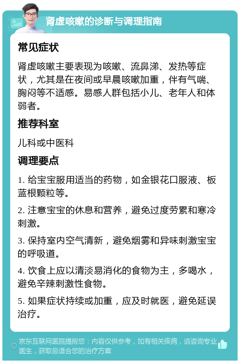 肾虚咳嗽的诊断与调理指南 常见症状 肾虚咳嗽主要表现为咳嗽、流鼻涕、发热等症状，尤其是在夜间或早晨咳嗽加重，伴有气喘、胸闷等不适感。易感人群包括小儿、老年人和体弱者。 推荐科室 儿科或中医科 调理要点 1. 给宝宝服用适当的药物，如金银花口服液、板蓝根颗粒等。 2. 注意宝宝的休息和营养，避免过度劳累和寒冷刺激。 3. 保持室内空气清新，避免烟雾和异味刺激宝宝的呼吸道。 4. 饮食上应以清淡易消化的食物为主，多喝水，避免辛辣刺激性食物。 5. 如果症状持续或加重，应及时就医，避免延误治疗。