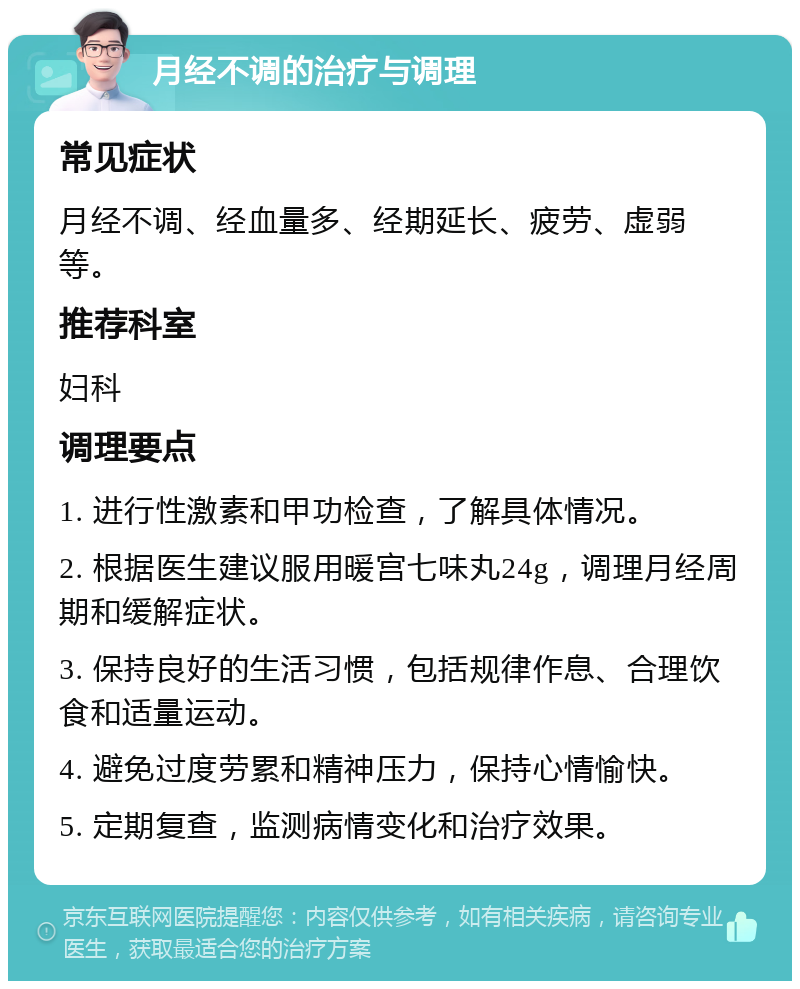 月经不调的治疗与调理 常见症状 月经不调、经血量多、经期延长、疲劳、虚弱等。 推荐科室 妇科 调理要点 1. 进行性激素和甲功检查，了解具体情况。 2. 根据医生建议服用暖宫七味丸24g，调理月经周期和缓解症状。 3. 保持良好的生活习惯，包括规律作息、合理饮食和适量运动。 4. 避免过度劳累和精神压力，保持心情愉快。 5. 定期复查，监测病情变化和治疗效果。